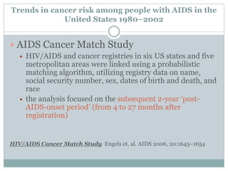 Trends in cancer risk among people with AIDS in the
United States 1980–2002
 AIDS Cancer Match Study
 HIV/AIDS and cancer registries in six US states and five
metropolitan areas were linked using a probabilistic
matching algorithm, utilizing registry data on name,
social security number, sex, dates of birth and death, and
race
 the analysis focused on the subsequent 2-year ‘post-
AIDS-onset period’ (from 4 to 27 months after
registration)
HIV/AIDS Cancer Match Study Engels et. al. AIDS 2006, 20:1645–1654
 
