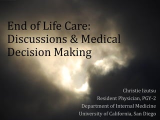End of Life Care:
Discussions & Medical
Decision Making


                                 Christie Izutsu
                    Resident Physician, PGY-2
              Department of Internal Medicine
             University of California, San Diego
 
