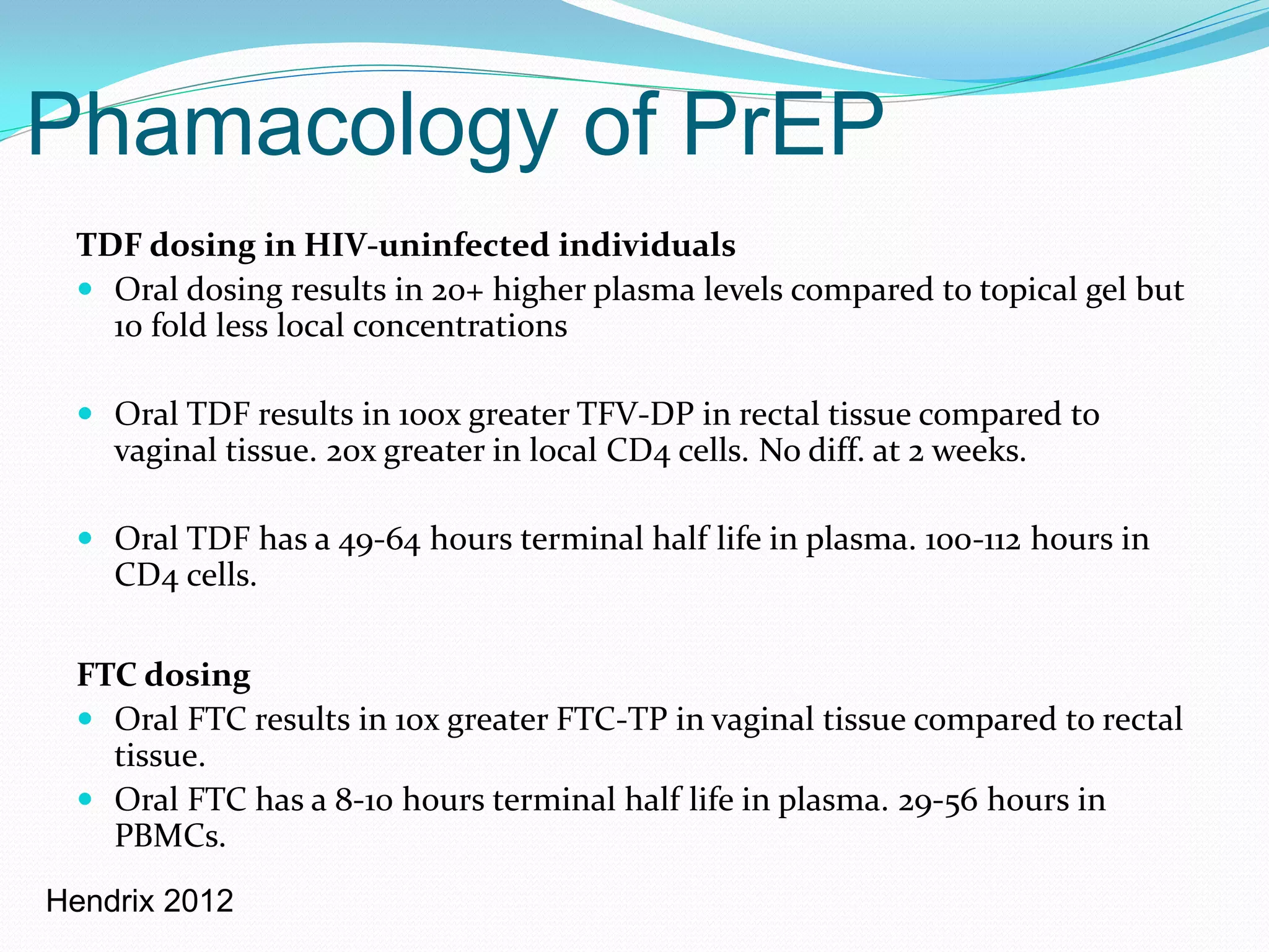 Phamacology of PrEP
TDF dosing in HIV-uninfected individuals
 Oral dosing results in 20+ higher plasma levels compared to topical gel but
10 fold less local concentrations
 Oral TDF results in 100x greater TFV-DP in rectal tissue compared to
vaginal tissue. 20x greater in local CD4 cells. No diff. at 2 weeks.
 Oral TDF has a 49-64 hours terminal half life in plasma. 100-112 hours in
CD4 cells.
FTC dosing
 Oral FTC results in 10x greater FTC-TP in vaginal tissue compared to rectal
tissue.
 Oral FTC has a 8-10 hours terminal half life in plasma. 29-56 hours in
PBMCs.
Hendrix 2012
 