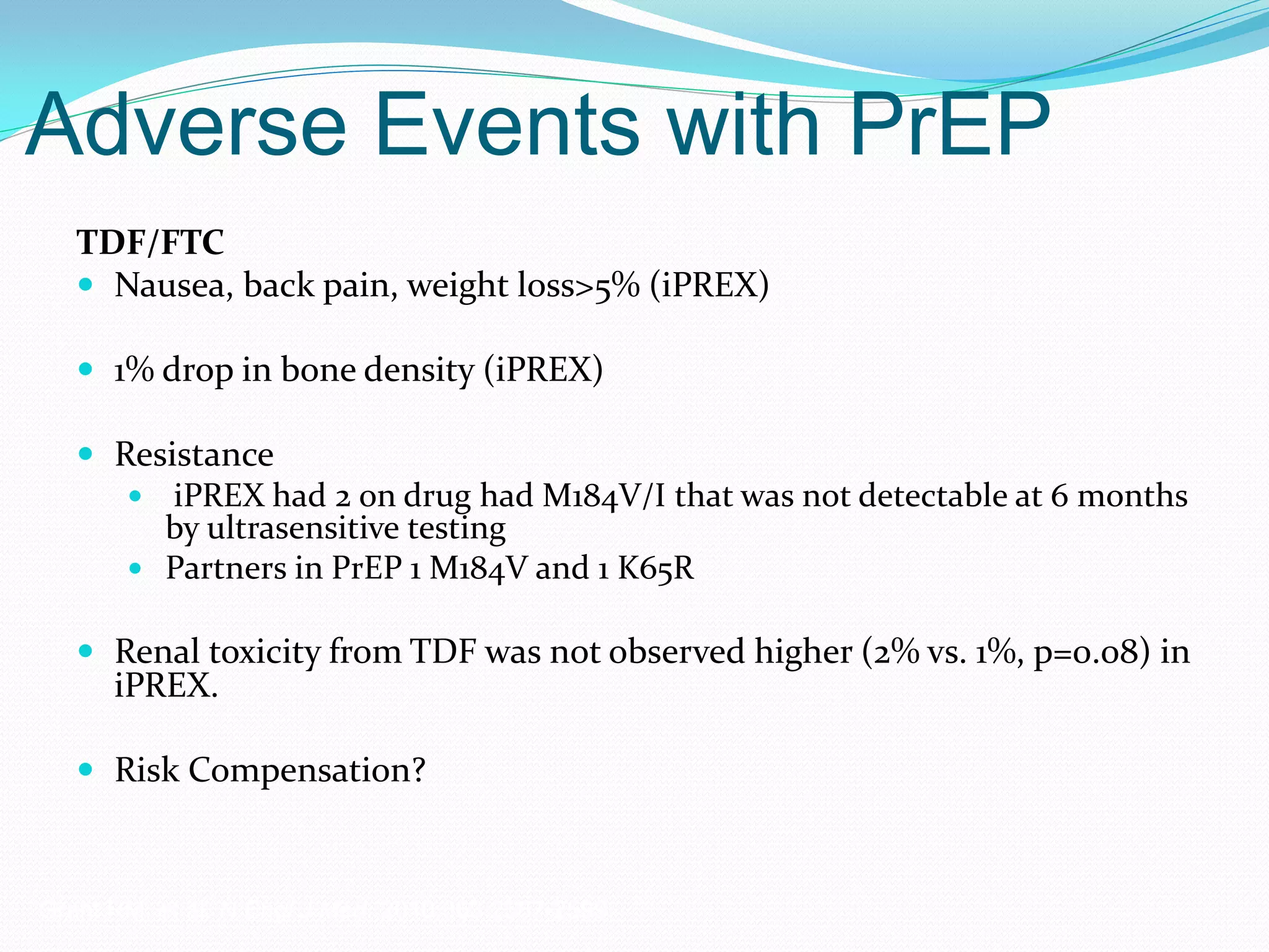 Adverse Events with PrEP
TDF/FTC
 Nausea, back pain, weight loss>5% (iPREX)
 1% drop in bone density (iPREX)
 Resistance
 iPREX had 2 on drug had M184V/I that was not detectable at 6 months
by ultrasensitive testing
 Partners in PrEP 1 M184V and 1 K65R
 Renal toxicity from TDF was not observed higher (2% vs. 1%, p=0.08) in
iPREX.
 Risk Compensation?
Grant RM, et al. N Engl J Med. 2010;363:2587-2599.
 