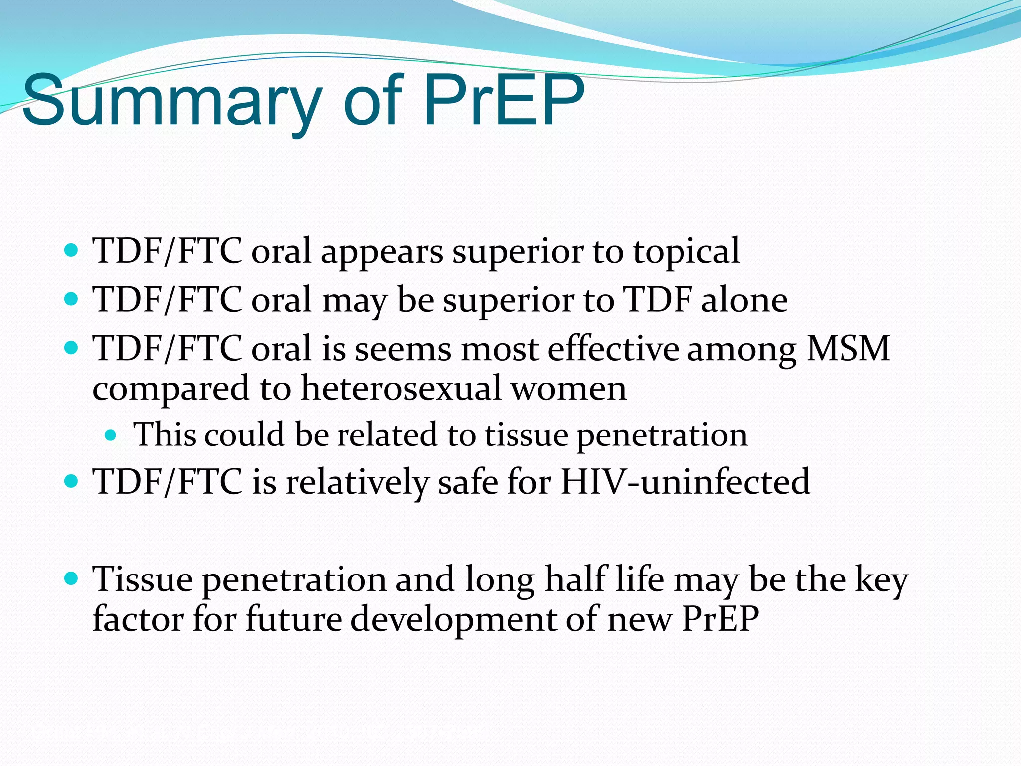 Summary of PrEP
 TDF/FTC oral appears superior to topical
 TDF/FTC oral may be superior to TDF alone
 TDF/FTC oral is seems most effective among MSM
compared to heterosexual women
 This could be related to tissue penetration
 TDF/FTC is relatively safe for HIV-uninfected
 Tissue penetration and long half life may be the key
factor for future development of new PrEP
Grant RM, et al. N Engl J Med. 2010;363:2587-2599.
 