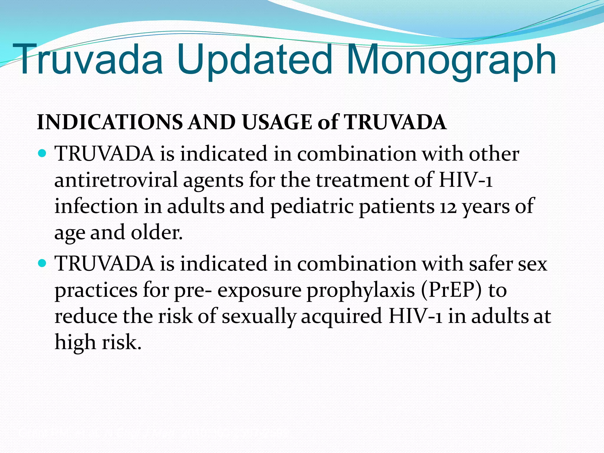 Truvada Updated Monograph
INDICATIONS AND USAGE of TRUVADA
 TRUVADA is indicated in combination with other
antiretroviral agents for the treatment of HIV-1
infection in adults and pediatric patients 12 years of
age and older.
 TRUVADA is indicated in combination with safer sex
practices for pre- exposure prophylaxis (PrEP) to
reduce the risk of sexually acquired HIV-1 in adults at
high risk.
Grant RM, et al. N Engl J Med. 2010;363:2587-2599.
 