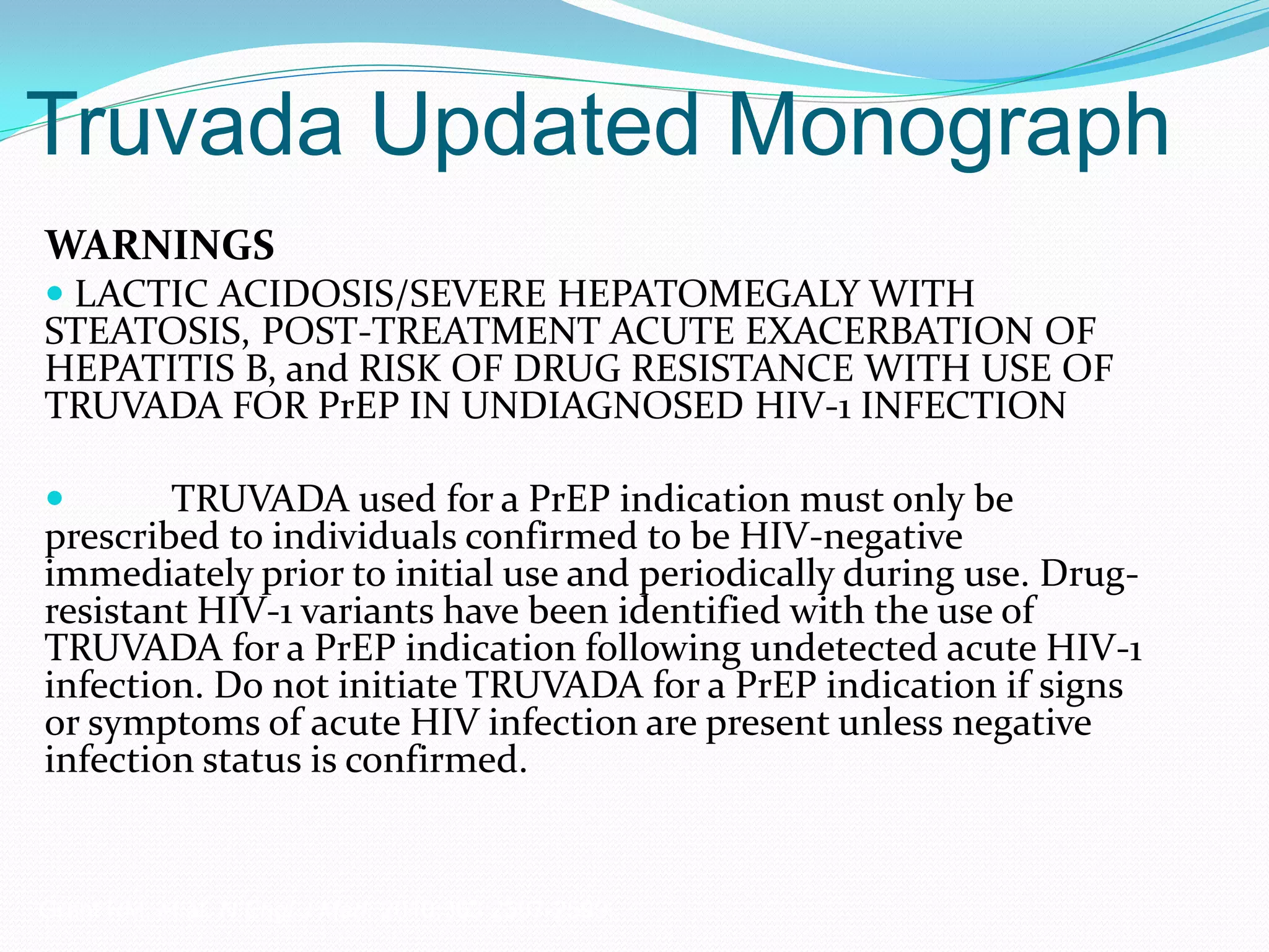 Truvada Updated Monograph
WARNINGS
 LACTIC ACIDOSIS/SEVERE HEPATOMEGALY WITH
STEATOSIS, POST-TREATMENT ACUTE EXACERBATION OF
HEPATITIS B, and RISK OF DRUG RESISTANCE WITH USE OF
TRUVADA FOR PrEP IN UNDIAGNOSED HIV-1 INFECTION
 TRUVADA used for a PrEP indication must only be
prescribed to individuals confirmed to be HIV-negative
immediately prior to initial use and periodically during use. Drug-
resistant HIV-1 variants have been identified with the use of
TRUVADA for a PrEP indication following undetected acute HIV-1
infection. Do not initiate TRUVADA for a PrEP indication if signs
or symptoms of acute HIV infection are present unless negative
infection status is confirmed.
Grant RM, et al. N Engl J Med. 2010;363:2587-2599.
 