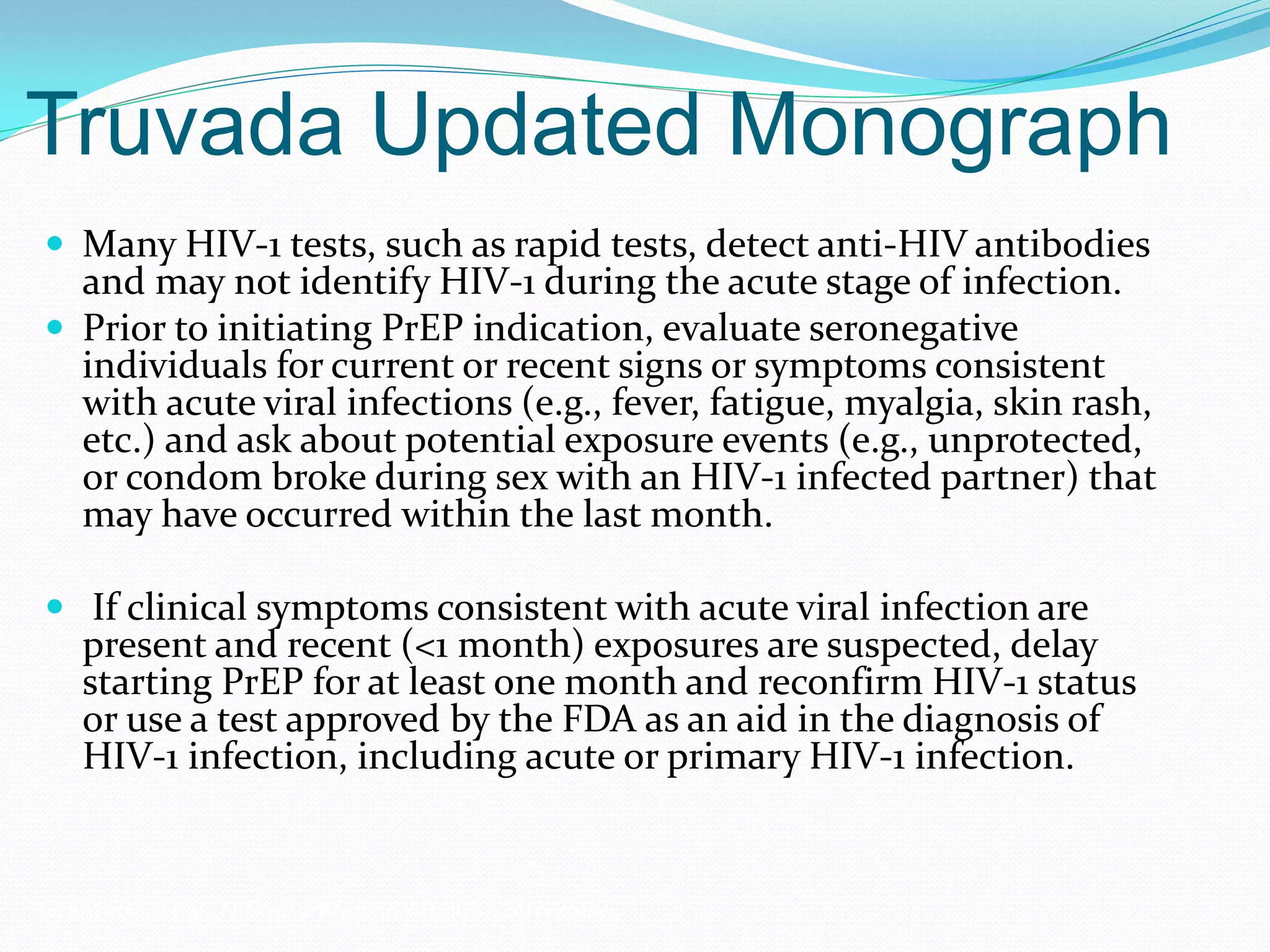 Truvada Updated Monograph
 Many HIV-1 tests, such as rapid tests, detect anti-HIV antibodies
and may not identify HIV-1 during the acute stage of infection.
 Prior to initiating PrEP indication, evaluate seronegative
individuals for current or recent signs or symptoms consistent
with acute viral infections (e.g., fever, fatigue, myalgia, skin rash,
etc.) and ask about potential exposure events (e.g., unprotected,
or condom broke during sex with an HIV-1 infected partner) that
may have occurred within the last month.
 If clinical symptoms consistent with acute viral infection are
present and recent (<1 month) exposures are suspected, delay
starting PrEP for at least one month and reconfirm HIV-1 status
or use a test approved by the FDA as an aid in the diagnosis of
HIV-1 infection, including acute or primary HIV-1 infection.
Grant RM, et al. N Engl J Med. 2010;363:2587-2599.
 