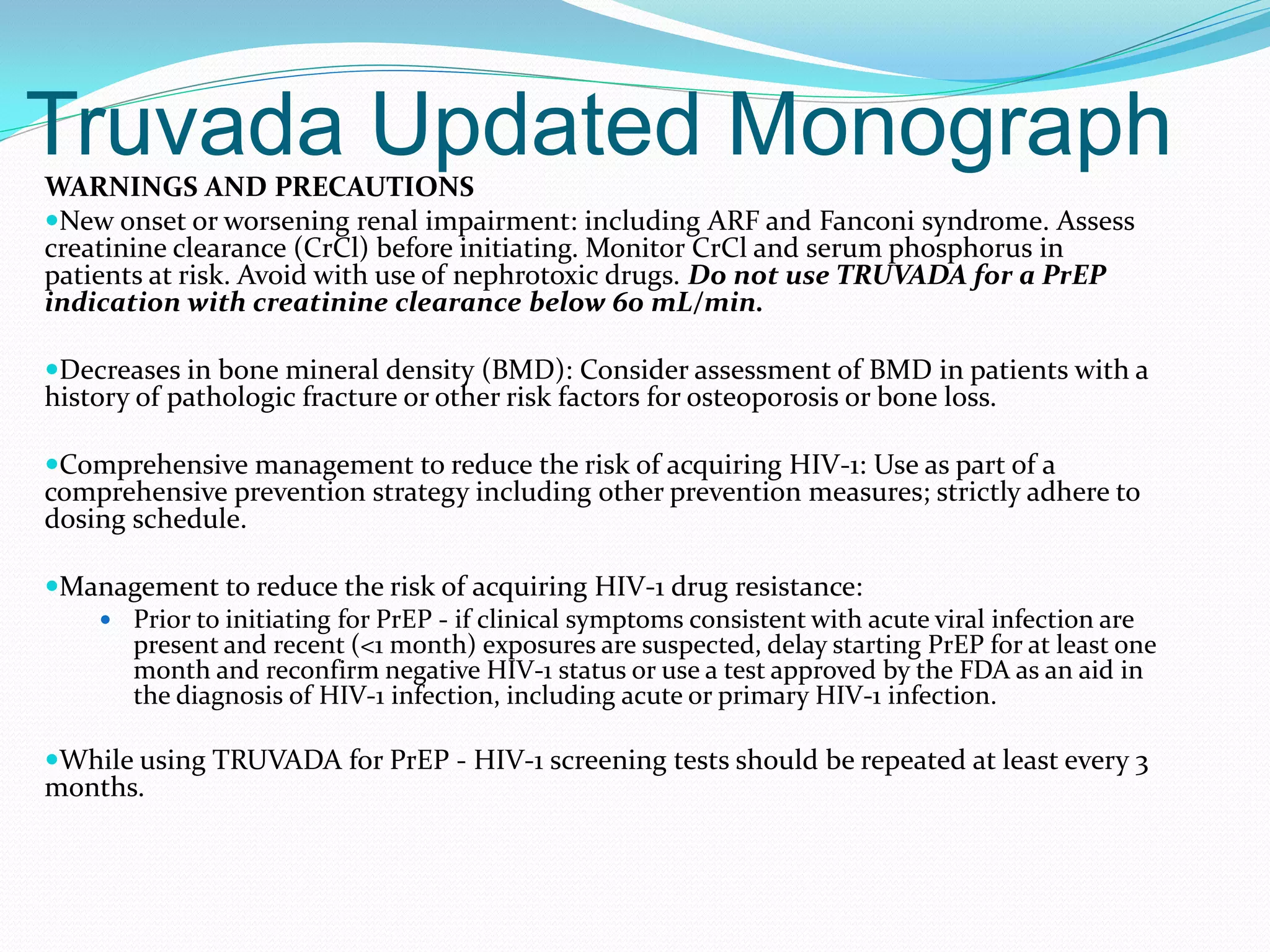 Truvada Updated MonographWARNINGS AND PRECAUTIONS
New onset or worsening renal impairment: including ARF and Fanconi syndrome. Assess
creatinine clearance (CrCl) before initiating. Monitor CrCl and serum phosphorus in
patients at risk. Avoid with use of nephrotoxic drugs. Do not use TRUVADA for a PrEP
indication with creatinine clearance below 60 mL/min.
Decreases in bone mineral density (BMD): Consider assessment of BMD in patients with a
history of pathologic fracture or other risk factors for osteoporosis or bone loss.
Comprehensive management to reduce the risk of acquiring HIV-1: Use as part of a
comprehensive prevention strategy including other prevention measures; strictly adhere to
dosing schedule.
Management to reduce the risk of acquiring HIV-1 drug resistance:
 Prior to initiating for PrEP - if clinical symptoms consistent with acute viral infection are
present and recent (<1 month) exposures are suspected, delay starting PrEP for at least one
month and reconfirm negative HIV-1 status or use a test approved by the FDA as an aid in
the diagnosis of HIV-1 infection, including acute or primary HIV-1 infection.
While using TRUVADA for PrEP - HIV-1 screening tests should be repeated at least every 3
months.
 