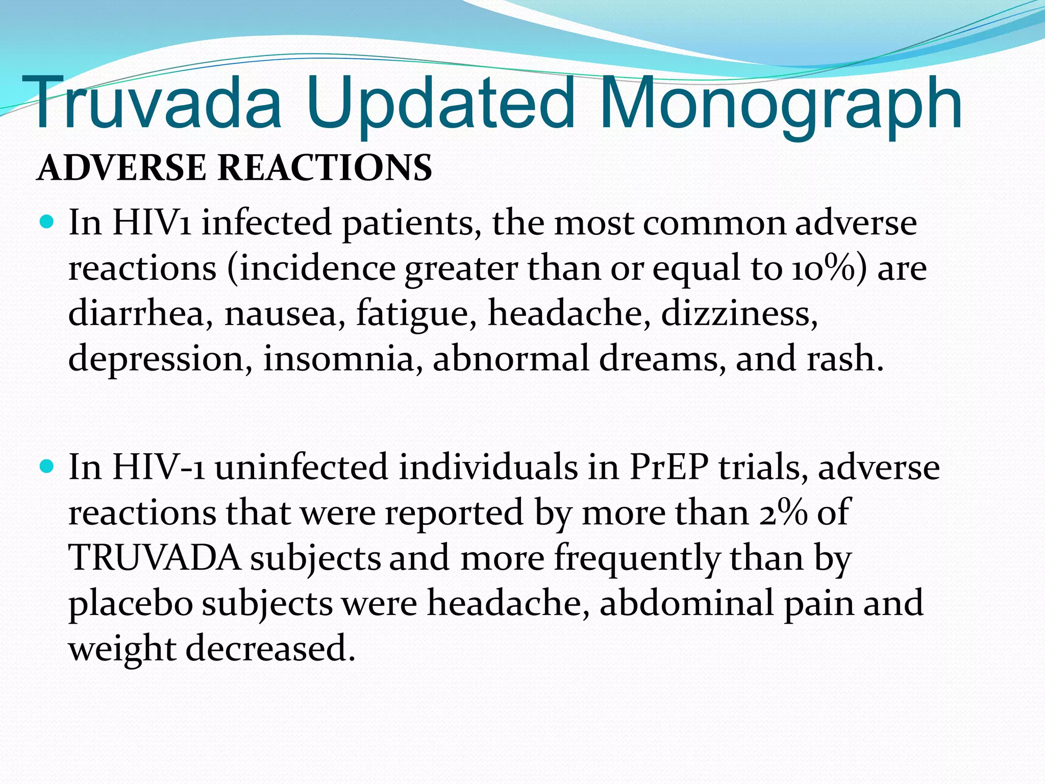 Truvada Updated Monograph
ADVERSE REACTIONS
 In HIV1 infected patients, the most common adverse
reactions (incidence greater than or equal to 10%) are
diarrhea, nausea, fatigue, headache, dizziness,
depression, insomnia, abnormal dreams, and rash.
 In HIV-1 uninfected individuals in PrEP trials, adverse
reactions that were reported by more than 2% of
TRUVADA subjects and more frequently than by
placebo subjects were headache, abdominal pain and
weight decreased.
 