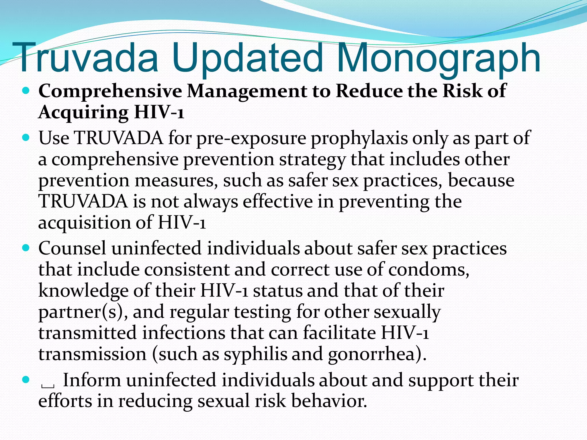 Truvada Updated Monograph
 Comprehensive Management to Reduce the Risk of
Acquiring HIV-1
 Use TRUVADA for pre-exposure prophylaxis only as part of
a comprehensive prevention strategy that includes other
prevention measures, such as safer sex practices, because
TRUVADA is not always effective in preventing the
acquisition of HIV-1
 Counsel uninfected individuals about safer sex practices
that include consistent and correct use of condoms,
knowledge of their HIV-1 status and that of their
partner(s), and regular testing for other sexually
transmitted infections that can facilitate HIV-1
transmission (such as syphilis and gonorrhea).
 ␣ Inform uninfected individuals about and support their
efforts in reducing sexual risk behavior.
 