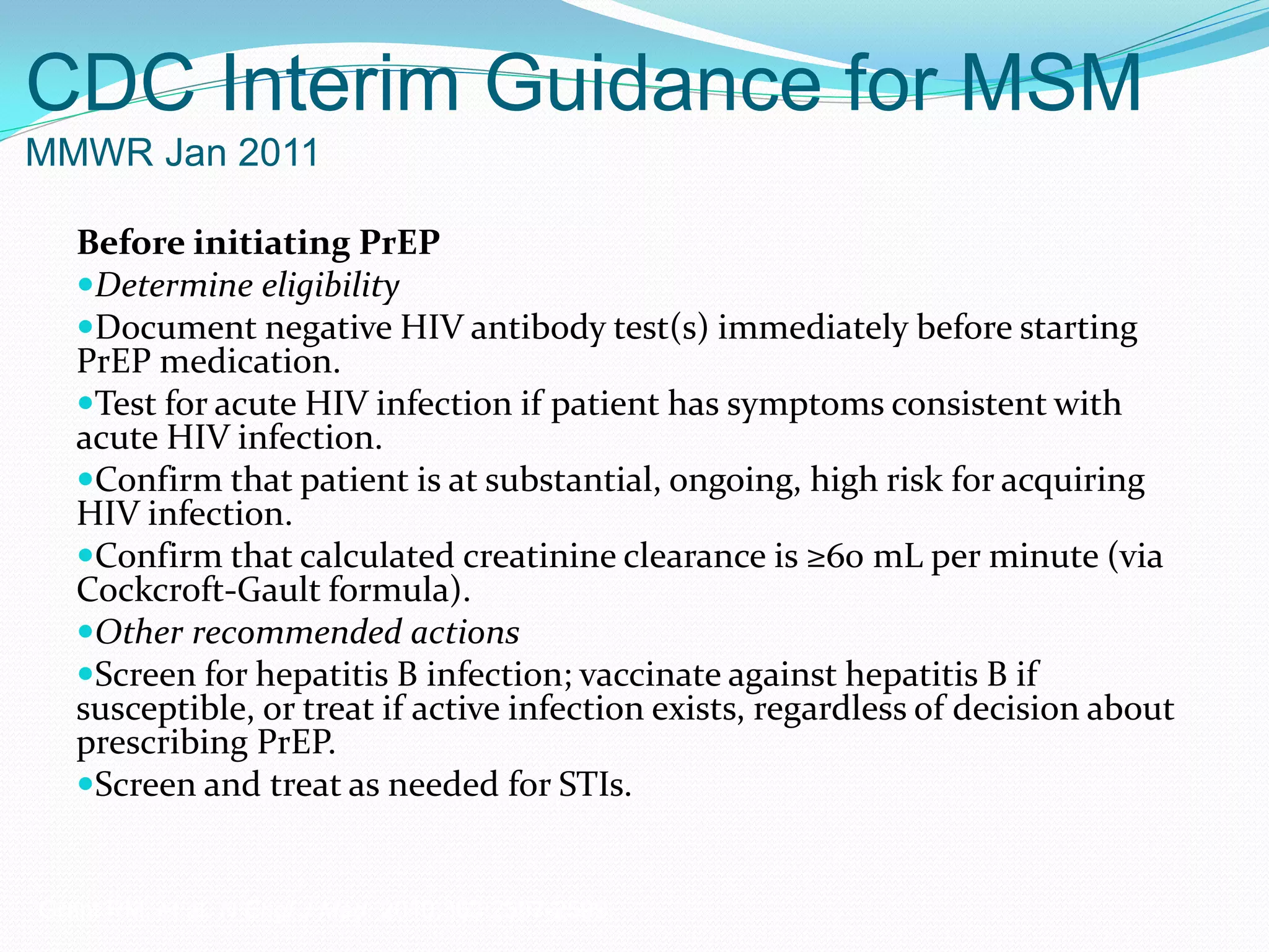 CDC Interim Guidance for MSM
MMWR Jan 2011
Before initiating PrEP
Determine eligibility
Document negative HIV antibody test(s) immediately before starting
PrEP medication.
Test for acute HIV infection if patient has symptoms consistent with
acute HIV infection.
Confirm that patient is at substantial, ongoing, high risk for acquiring
HIV infection.
Confirm that calculated creatinine clearance is ≥60 mL per minute (via
Cockcroft-Gault formula).
Other recommended actions
Screen for hepatitis B infection; vaccinate against hepatitis B if
susceptible, or treat if active infection exists, regardless of decision about
prescribing PrEP.
Screen and treat as needed for STIs.
Grant RM, et al. N Engl J Med. 2010;363:2587-2599.
 