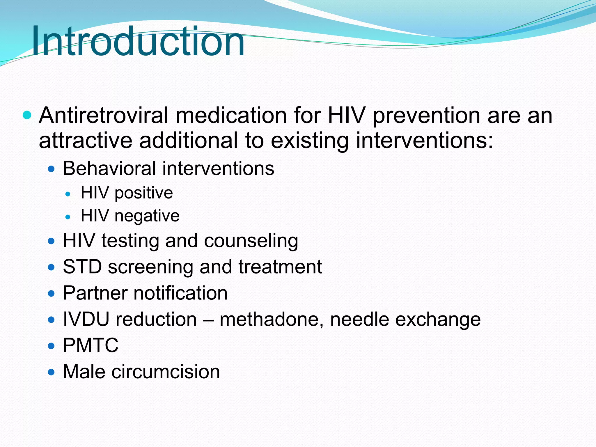 Introduction
 Antiretroviral medication for HIV prevention are an
attractive additional to existing interventions:
 Behavioral interventions
 HIV positive
 HIV negative
 HIV testing and counseling
 STD screening and treatment
 Partner notification
 IVDU reduction – methadone, needle exchange
 PMTC
 Male circumcision
 