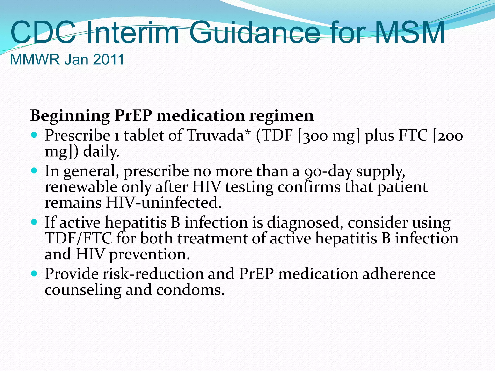 CDC Interim Guidance for MSM
MMWR Jan 2011
Beginning PrEP medication regimen
 Prescribe 1 tablet of Truvada* (TDF [300 mg] plus FTC [200
mg]) daily.
 In general, prescribe no more than a 90-day supply,
renewable only after HIV testing confirms that patient
remains HIV-uninfected.
 If active hepatitis B infection is diagnosed, consider using
TDF/FTC for both treatment of active hepatitis B infection
and HIV prevention.
 Provide risk-reduction and PrEP medication adherence
counseling and condoms.
Grant RM, et al. N Engl J Med. 2010;363:2587-2599.
 