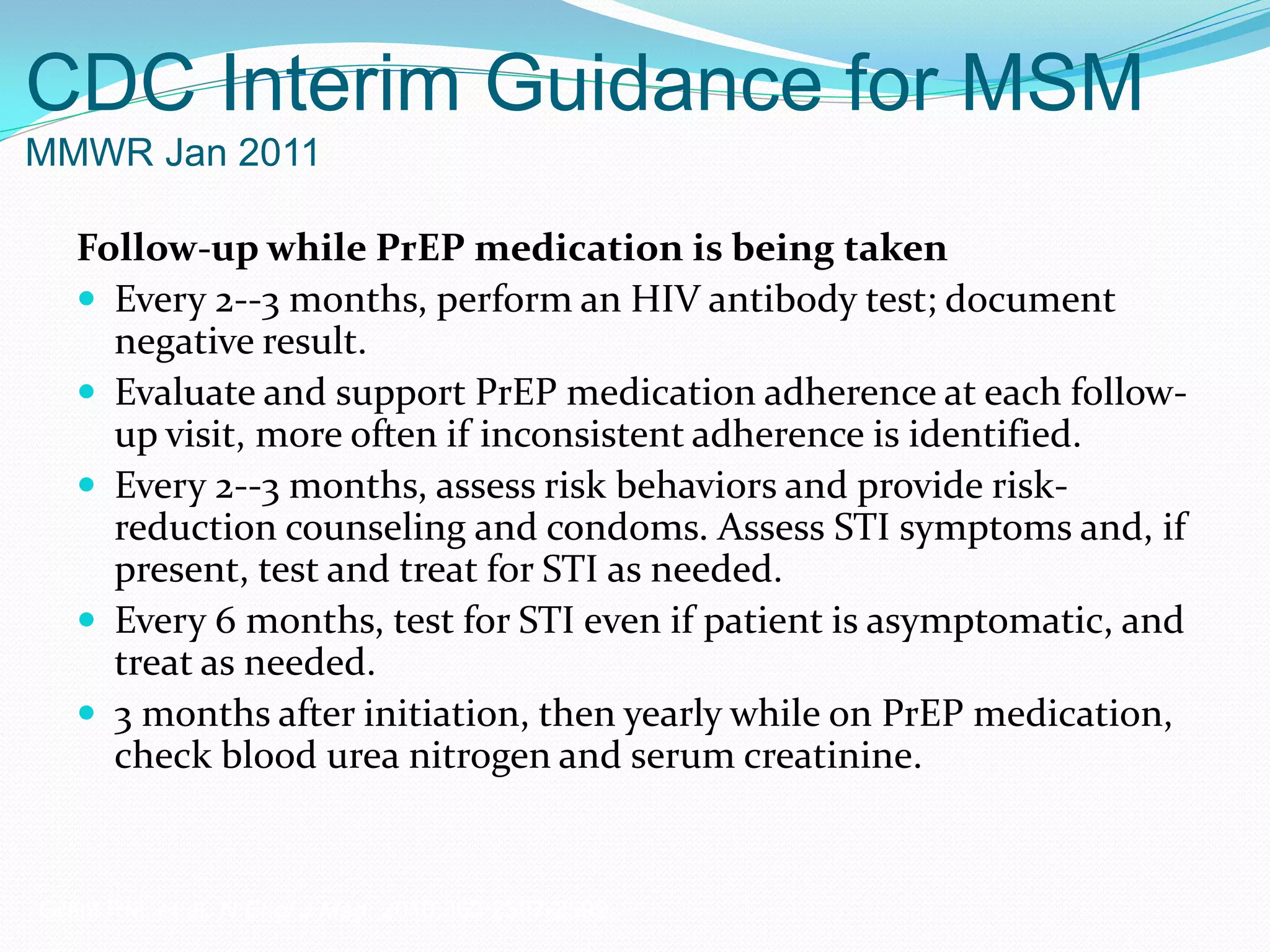 CDC Interim Guidance for MSM
MMWR Jan 2011
Follow-up while PrEP medication is being taken
 Every 2--3 months, perform an HIV antibody test; document
negative result.
 Evaluate and support PrEP medication adherence at each follow-
up visit, more often if inconsistent adherence is identified.
 Every 2--3 months, assess risk behaviors and provide risk-
reduction counseling and condoms. Assess STI symptoms and, if
present, test and treat for STI as needed.
 Every 6 months, test for STI even if patient is asymptomatic, and
treat as needed.
 3 months after initiation, then yearly while on PrEP medication,
check blood urea nitrogen and serum creatinine.
Grant RM, et al. N Engl J Med. 2010;363:2587-2599.
 