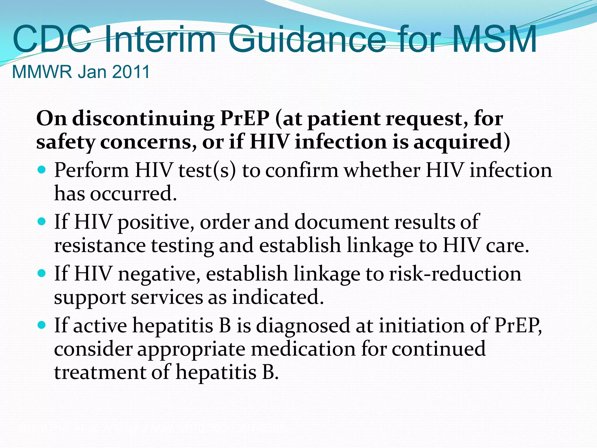 CDC Interim Guidance for MSM
MMWR Jan 2011
On discontinuing PrEP (at patient request, for
safety concerns, or if HIV infection is acquired)
 Perform HIV test(s) to confirm whether HIV infection
has occurred.
 If HIV positive, order and document results of
resistance testing and establish linkage to HIV care.
 If HIV negative, establish linkage to risk-reduction
support services as indicated.
 If active hepatitis B is diagnosed at initiation of PrEP,
consider appropriate medication for continued
treatment of hepatitis B.
Grant RM, et al. N Engl J Med. 2010;363:2587-2599.
 