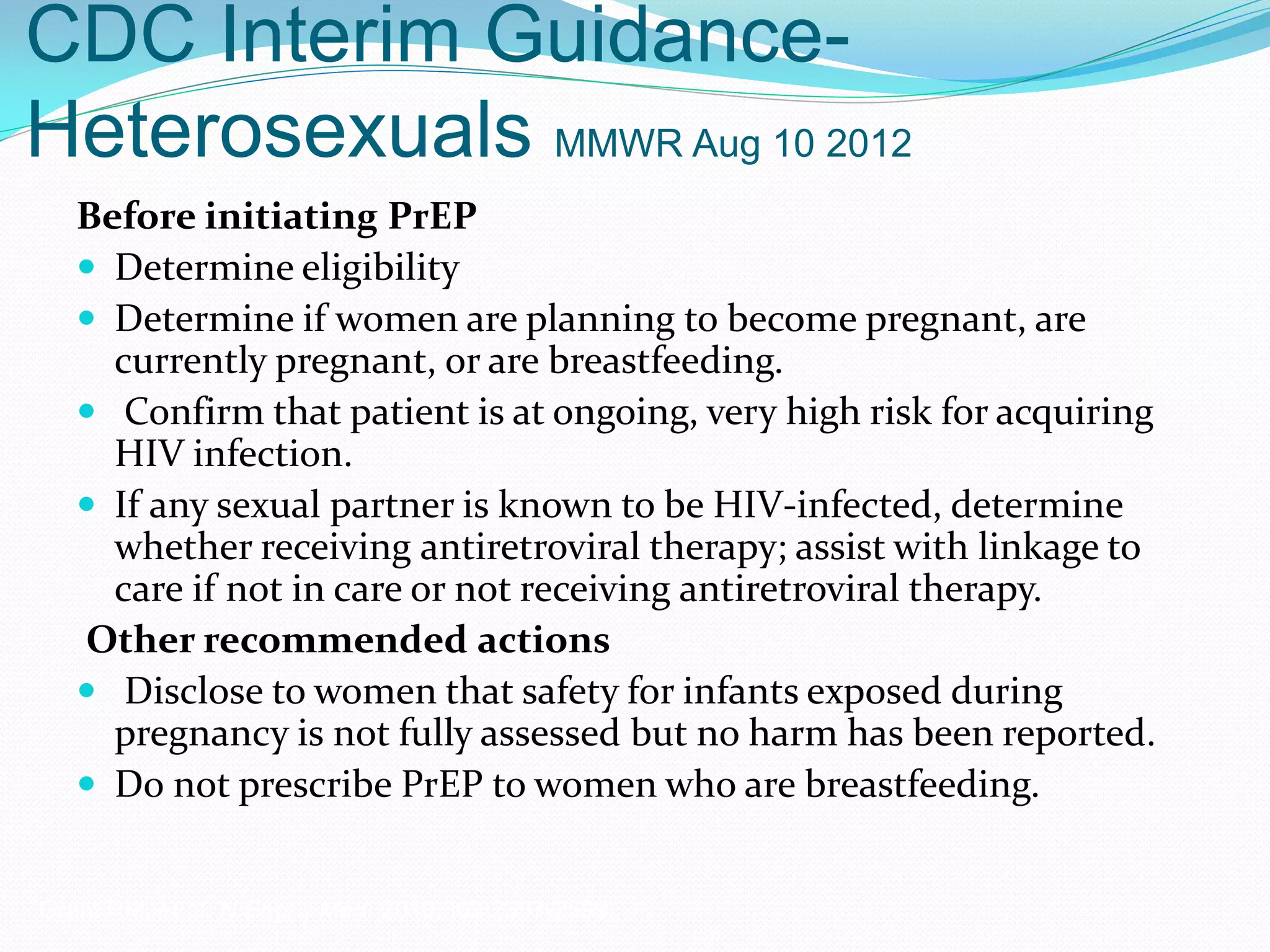 CDC Interim Guidance-
Heterosexuals MMWR Aug 10 2012
Before initiating PrEP
 Determine eligibility
 Determine if women are planning to become pregnant, are
currently pregnant, or are breastfeeding.
 Confirm that patient is at ongoing, very high risk for acquiring
HIV infection.
 If any sexual partner is known to be HIV-infected, determine
whether receiving antiretroviral therapy; assist with linkage to
care if not in care or not receiving antiretroviral therapy.
Other recommended actions
 Disclose to women that safety for infants exposed during
pregnancy is not fully assessed but no harm has been reported.
 Do not prescribe PrEP to women who are breastfeeding.
Grant RM, et al. N Engl J Med. 2010;363:2587-2599.
 