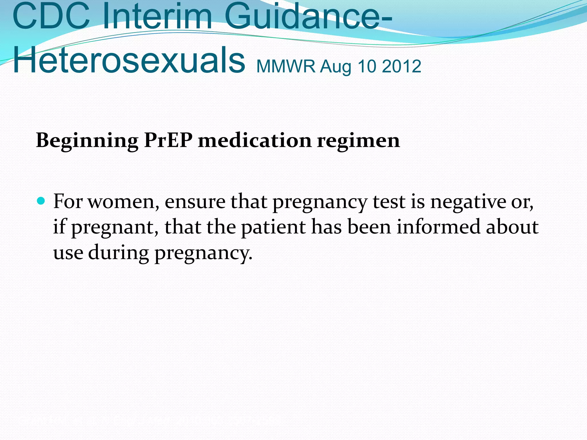 CDC Interim Guidance-
Heterosexuals MMWR Aug 10 2012
Beginning PrEP medication regimen
 For women, ensure that pregnancy test is negative or,
if pregnant, that the patient has been informed about
use during pregnancy.
Grant RM, et al. N Engl J Med. 2010;363:2587-2599.
 