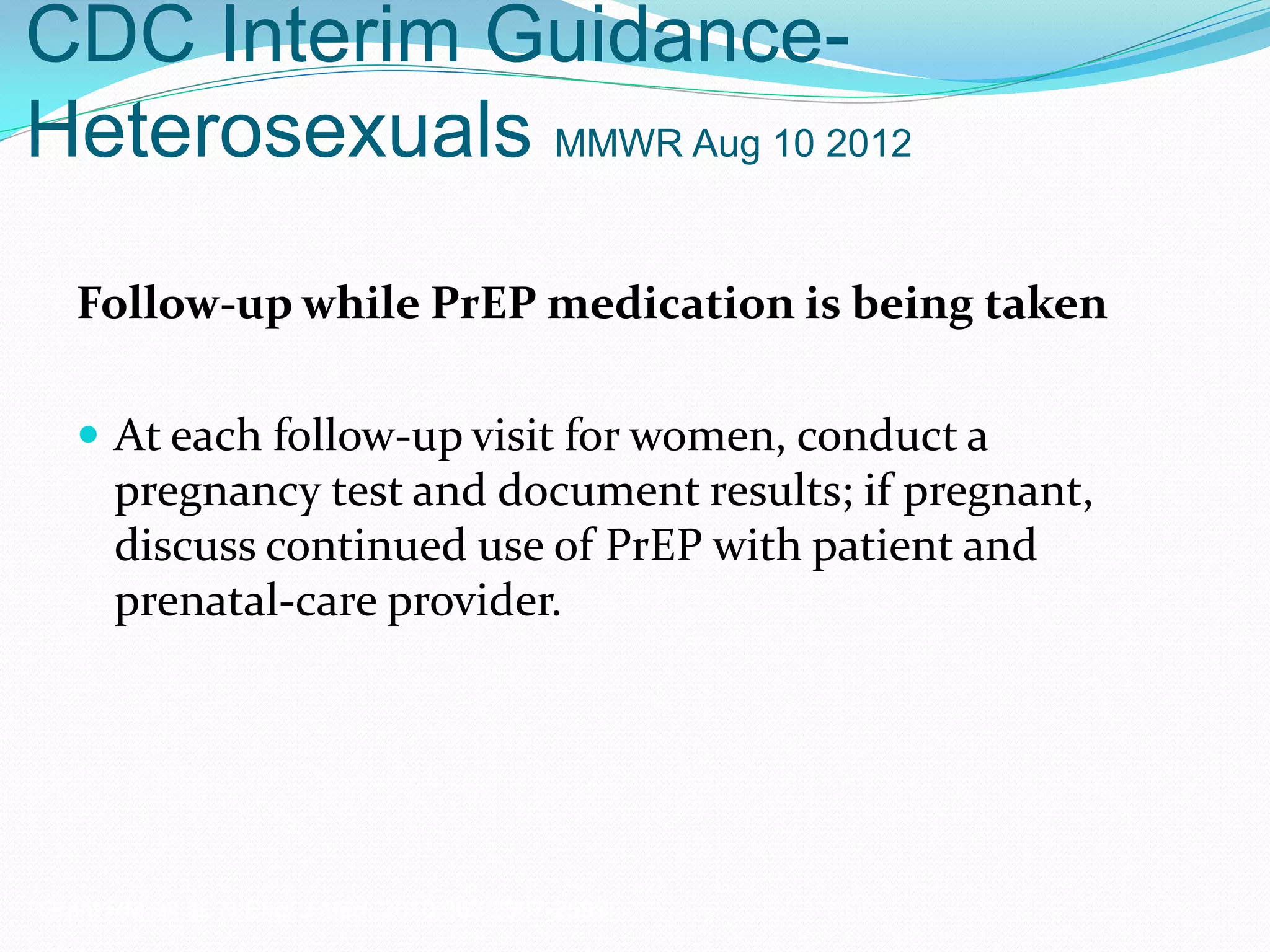 CDC Interim Guidance-
Heterosexuals MMWR Aug 10 2012
Follow-up while PrEP medication is being taken
 At each follow-up visit for women, conduct a
pregnancy test and document results; if pregnant,
discuss continued use of PrEP with patient and
prenatal-care provider.
Grant RM, et al. N Engl J Med. 2010;363:2587-2599.
 