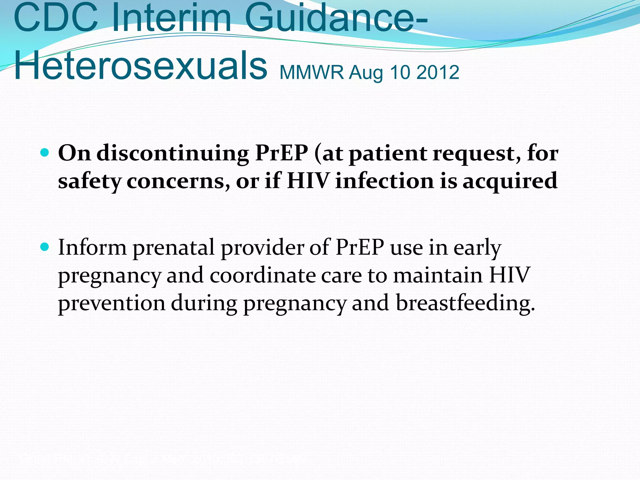 CDC Interim Guidance-
Heterosexuals MMWR Aug 10 2012
 On discontinuing PrEP (at patient request, for
safety concerns, or if HIV infection is acquired
 Inform prenatal provider of PrEP use in early
pregnancy and coordinate care to maintain HIV
prevention during pregnancy and breastfeeding.
Grant RM, et al. N Engl J Med. 2010;363:2587-2599.
 