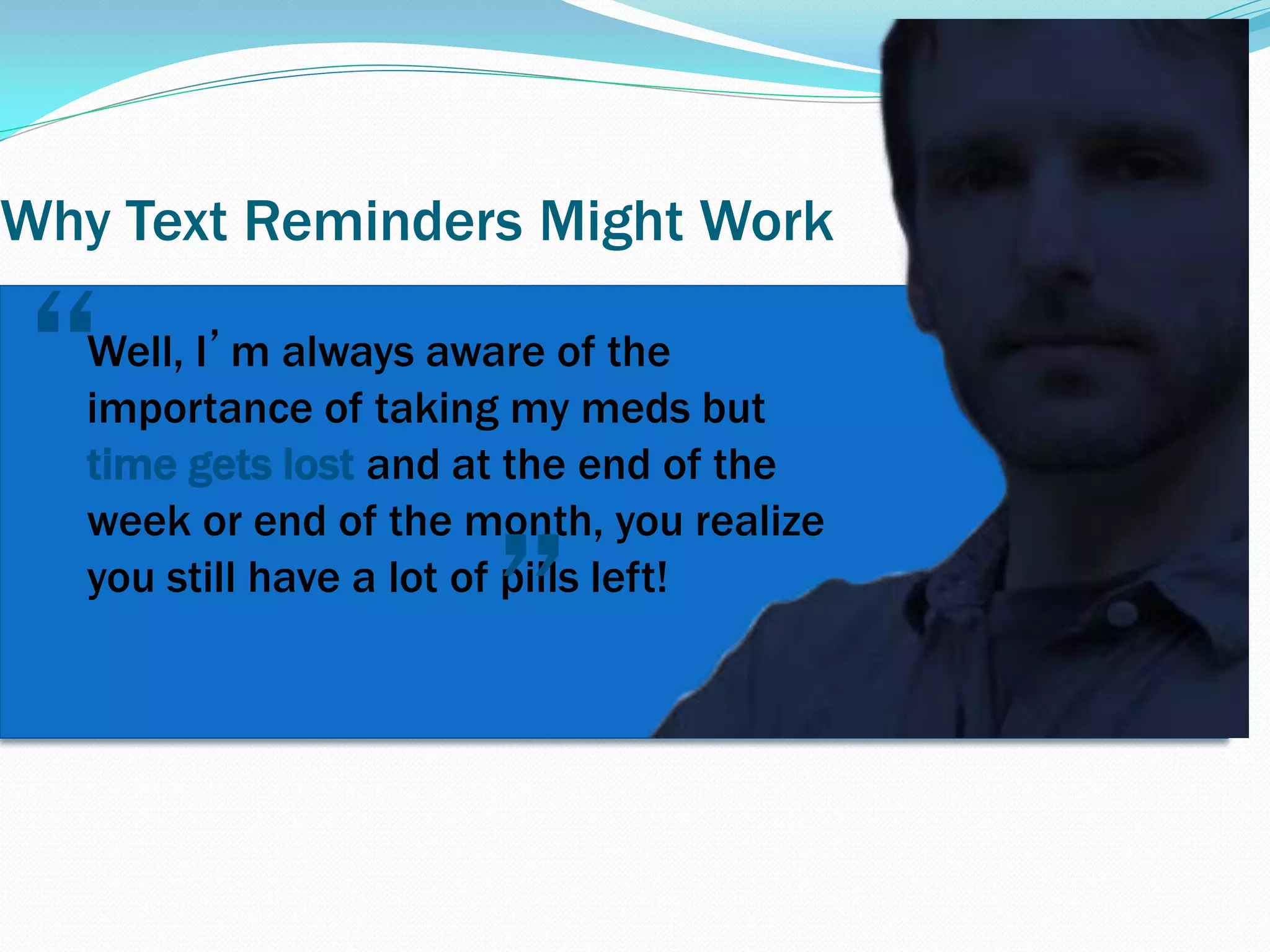 Why Text Reminders Might Work
Well, I’m always aware of the
importance of taking my meds but
time gets lost and at the end of the
week or end of the month, you realize
you still have a lot of pills left!
”
“
 
