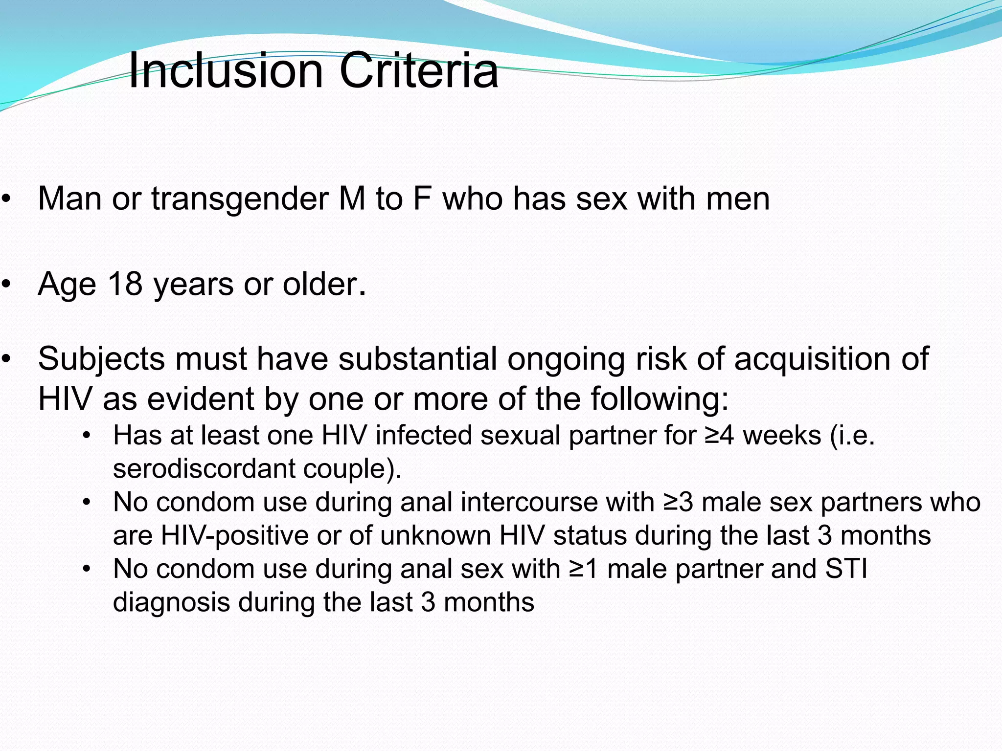 • Man or transgender M to F who has sex with men
• Age 18 years or older.
• Subjects must have substantial ongoing risk of acquisition of
HIV as evident by one or more of the following:
• Has at least one HIV infected sexual partner for ≥4 weeks (i.e.
serodiscordant couple).
• No condom use during anal intercourse with ≥3 male sex partners who
are HIV-positive or of unknown HIV status during the last 3 months
• No condom use during anal sex with ≥1 male partner and STI
diagnosis during the last 3 months
Inclusion Criteria
 
