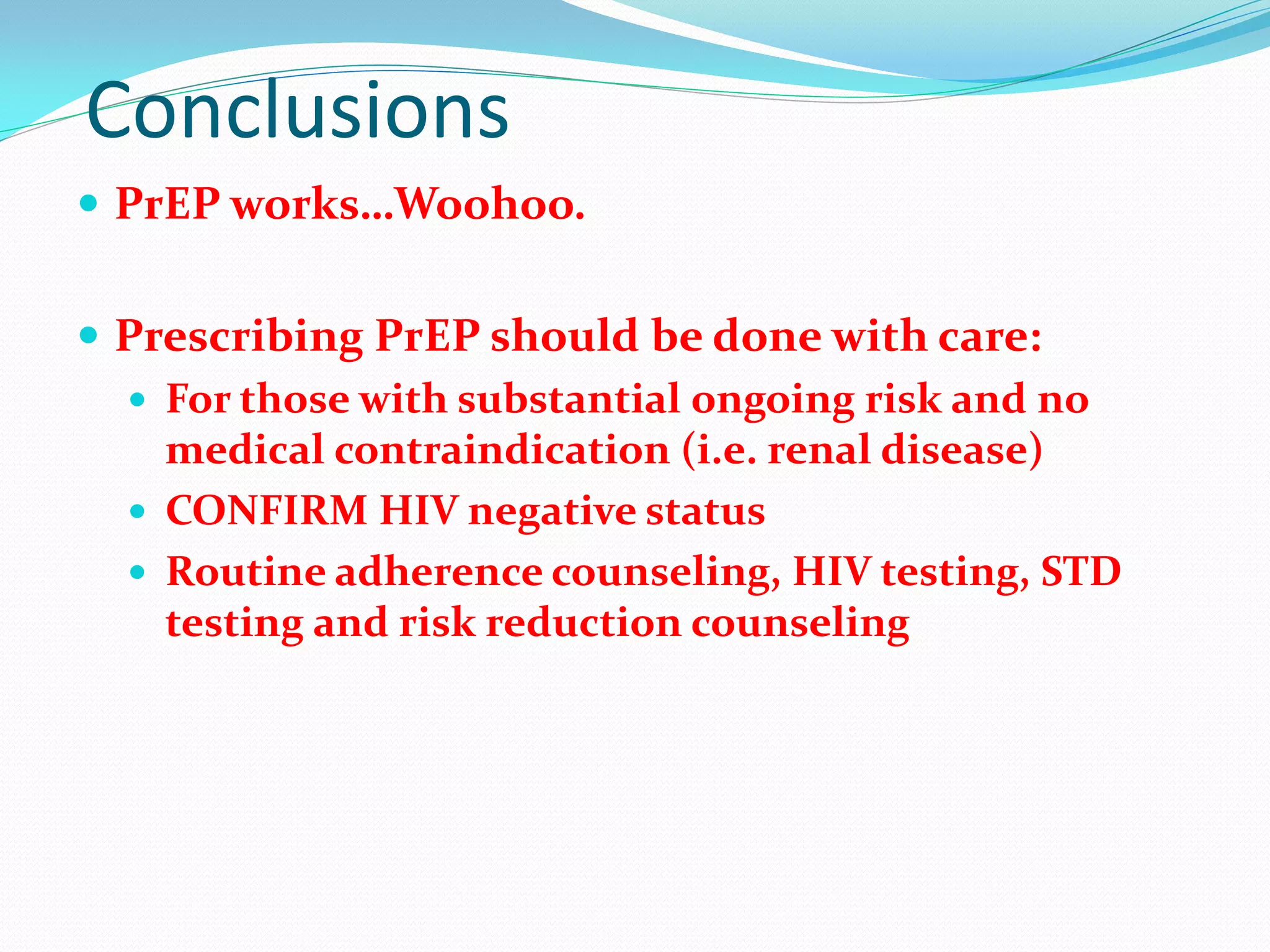 Conclusions
 PrEP works…Woohoo.
 Prescribing PrEP should be done with care:
 For those with substantial ongoing risk and no
medical contraindication (i.e. renal disease)
 CONFIRM HIV negative status
 Routine adherence counseling, HIV testing, STD
testing and risk reduction counseling
 