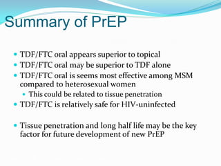 Summary of PrEP
 TDF/FTC oral appears superior to topical
 TDF/FTC oral may be superior to TDF alone
 TDF/FTC oral is seems most effective among MSM
compared to heterosexual women
 This could be related to tissue penetration
 TDF/FTC is relatively safe for HIV-uninfected
 Tissue penetration and long half life may be the key
factor for future development of new PrEP
Grant RM, et al. N Engl J Med. 2010;363:2587-2599.
 
