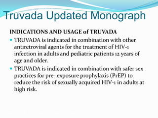 Truvada Updated Monograph
INDICATIONS AND USAGE of TRUVADA
 TRUVADA is indicated in combination with other
antiretroviral agents for the treatment of HIV-1
infection in adults and pediatric patients 12 years of
age and older.
 TRUVADA is indicated in combination with safer sex
practices for pre- exposure prophylaxis (PrEP) to
reduce the risk of sexually acquired HIV-1 in adults at
high risk.
Grant RM, et al. N Engl J Med. 2010;363:2587-2599.
 