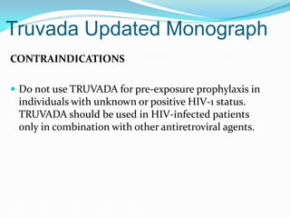 Truvada Updated Monograph
CONTRAINDICATIONS
 Do not use TRUVADA for pre-exposure prophylaxis in
individuals with unknown or positive HIV-1 status.
TRUVADA should be used in HIV-infected patients
only in combination with other antiretroviral agents.
Grant RM, et al. N Engl J Med. 2010;363:2587-2599.
 