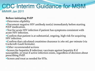 CDC Interim Guidance for MSM
MMWR Jan 2011
Before initiating PrEP
Determine eligibility
Document negative HIV antibody test(s) immediately before starting
PrEP medication.
Test for acute HIV infection if patient has symptoms consistent with
acute HIV infection.
Confirm that patient is at substantial, ongoing, high risk for acquiring
HIV infection.
Confirm that calculated creatinine clearance is ≥60 mL per minute (via
Cockcroft-Gault formula).
Other recommended actions
Screen for hepatitis B infection; vaccinate against hepatitis B if
susceptible, or treat if active infection exists, regardless of decision about
prescribing PrEP.
Screen and treat as needed for STIs.
Grant RM, et al. N Engl J Med. 2010;363:2587-2599.
 