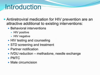 Introduction
 Antiretroviral medication for HIV prevention are an
attractive additional to existing interventions:
 Behavioral interventions
 HIV positive
 HIV negative
 HIV testing and counseling
 STD screening and treatment
 Partner notification
 IVDU reduction – methadone, needle exchange
 PMTC
 Male circumcision
 