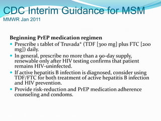 CDC Interim Guidance for MSM
MMWR Jan 2011
Beginning PrEP medication regimen
 Prescribe 1 tablet of Truvada* (TDF [300 mg] plus FTC [200
mg]) daily.
 In general, prescribe no more than a 90-day supply,
renewable only after HIV testing confirms that patient
remains HIV-uninfected.
 If active hepatitis B infection is diagnosed, consider using
TDF/FTC for both treatment of active hepatitis B infection
and HIV prevention.
 Provide risk-reduction and PrEP medication adherence
counseling and condoms.
Grant RM, et al. N Engl J Med. 2010;363:2587-2599.
 