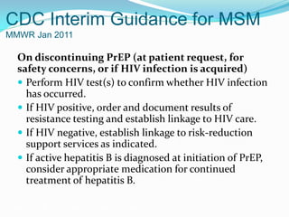 CDC Interim Guidance for MSM
MMWR Jan 2011
On discontinuing PrEP (at patient request, for
safety concerns, or if HIV infection is acquired)
 Perform HIV test(s) to confirm whether HIV infection
has occurred.
 If HIV positive, order and document results of
resistance testing and establish linkage to HIV care.
 If HIV negative, establish linkage to risk-reduction
support services as indicated.
 If active hepatitis B is diagnosed at initiation of PrEP,
consider appropriate medication for continued
treatment of hepatitis B.
Grant RM, et al. N Engl J Med. 2010;363:2587-2599.
 