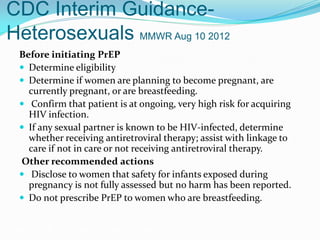 CDC Interim Guidance-
Heterosexuals MMWR Aug 10 2012
Before initiating PrEP
 Determine eligibility
 Determine if women are planning to become pregnant, are
currently pregnant, or are breastfeeding.
 Confirm that patient is at ongoing, very high risk for acquiring
HIV infection.
 If any sexual partner is known to be HIV-infected, determine
whether receiving antiretroviral therapy; assist with linkage to
care if not in care or not receiving antiretroviral therapy.
Other recommended actions
 Disclose to women that safety for infants exposed during
pregnancy is not fully assessed but no harm has been reported.
 Do not prescribe PrEP to women who are breastfeeding.
Grant RM, et al. N Engl J Med. 2010;363:2587-2599.
 