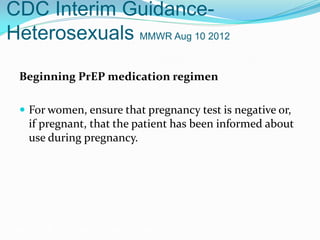 CDC Interim Guidance-
Heterosexuals MMWR Aug 10 2012
Beginning PrEP medication regimen
 For women, ensure that pregnancy test is negative or,
if pregnant, that the patient has been informed about
use during pregnancy.
Grant RM, et al. N Engl J Med. 2010;363:2587-2599.
 