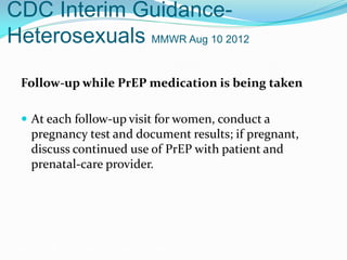 CDC Interim Guidance-
Heterosexuals MMWR Aug 10 2012
Follow-up while PrEP medication is being taken
 At each follow-up visit for women, conduct a
pregnancy test and document results; if pregnant,
discuss continued use of PrEP with patient and
prenatal-care provider.
Grant RM, et al. N Engl J Med. 2010;363:2587-2599.
 