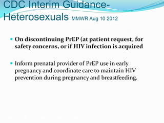 CDC Interim Guidance-
Heterosexuals MMWR Aug 10 2012
 On discontinuing PrEP (at patient request, for
safety concerns, or if HIV infection is acquired
 Inform prenatal provider of PrEP use in early
pregnancy and coordinate care to maintain HIV
prevention during pregnancy and breastfeeding.
Grant RM, et al. N Engl J Med. 2010;363:2587-2599.
 