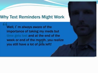 Why Text Reminders Might Work
Well, I’m always aware of the
importance of taking my meds but
time gets lost and at the end of the
week or end of the month, you realize
you still have a lot of pills left!
”
“
 