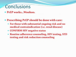 Conclusions
 PrEP works…Woohoo.
 Prescribing PrEP should be done with care:
 For those with substantial ongoing risk and no
medical contraindication (i.e. renal disease)
 CONFIRM HIV negative status
 Routine adherence counseling, HIV testing, STD
testing and risk reduction counseling
 