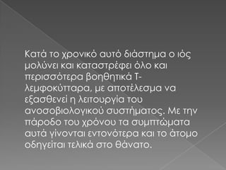 Κατά το χρονικό αυτό διάστημα ο ιός
μολύνει και καταστρέφει όλο και
περισσότερα βοηθητικά Τλεμφοκύτταρα, με αποτέλεσμα να
εξασθενεί η λειτουργία του
ανοσοβιολογικού συστήματος. Με την
πάροδο του χρόνου τα συμπτώματα
αυτά γίνονται εντονότερα και το άτομο
οδηγείται τελικά στο θάνατο.

 