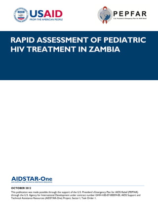|
RAPID ASSESSMENT OF PEDIATRIC
HIV TREATMENT IN ZAMBIA




______________________________________________________________________________________
OCTOBER 2012
This publication was made possible through the support of the U.S. President’s Emergency Plan for AIDS Relief (PEPFAR)
through the U.S. Agency for International Development under contract number GHH-I-00-07-00059-00, AIDS Support and
Technical Assistance Resources (AIDSTAR-One) Project, Sector I, Task Order 1.
 