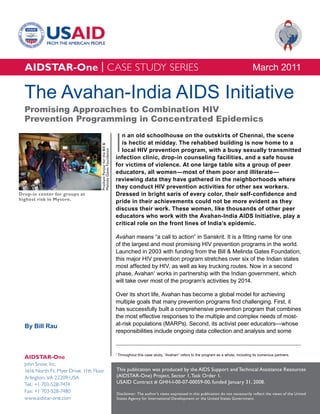 AIDSTAR-One | CASE STUDY SERIES                                                                                                                          March 2011

  The Avahan-India AIDS Initiative
  Promising Approaches to Combination HIV
  Prevention Programming in Concentrated Epidemics


                                                                       I
                                                                         n an old schoolhouse on the outskirts of Chennai, the scene
                                                                         is hectic at midday. The rehabbed building is now home to a
                                     Prashant Panjiar for the Bill &




                                                                         local HIV prevention program, with a busy sexually transmitted
                                     Melinda Gates Foundation




                                                                       infection clinic, drop-in counseling facilities, and a safe house
                                                                       for victims of violence. At one large table sits a group of peer
                                                                       educators, all women—most of them poor and illiterate—
                                                                       reviewing data they have gathered in the neighborhoods where
                                                                       they conduct HIV prevention activities for other sex workers.
Drop-in center for groups at                                           Dressed in bright saris of every color, their self-confidence and
highest risk in Mysore.                                                pride in their achievements could not be more evident as they
                                                                       discuss their work. These women, like thousands of other peer
                                                                       educators who work with the Avahan-India AIDS Initiative, play a
                                                                       critical role on the front lines of India’s epidemic.

                                                                       Avahan means “a call to action” in Sanskrit. It is a fitting name for one
                                                                       of the largest and most promising HIV prevention programs in the world.
                                                                       Launched in 2003 with funding from the Bill & Melinda Gates Foundation,
                                                                       this major HIV prevention program stretches over six of the Indian states
                                                                       most affected by HIV, as well as key trucking routes. Now in a second
                                                                       phase, Avahan1 works in partnership with the Indian government, which
                                                                       will take over most of the program’s activities by 2014.

                                                                       Over its short life, Avahan has become a global model for achieving
                                                                       multiple goals that many prevention programs find challenging. First, it
                                                                       has successfully built a comprehensive prevention program that combines
                                                                       the most effective responses to the multiple and complex needs of most-
  By Bill Rau                                                          at-risk populations (MARPs). Second, its activist peer educators—whose
                                                                       responsibilities include ongoing data collection and analysis and some


                                                                       1
                                                                           Throughout this case study, “Avahan” refers to the program as a whole, including its numerous partners.
  AIDSTAR-One
  John Snow, Inc.
  1616 North Ft. Myer Drive, 11th Floor                                This publication was produced by the AIDS Support and Technical Assistance Resources
  Arlington, VA 22209 USA                                              (AIDSTAR-One) Project, Sector 1, Task Order 1.
  Tel.: +1 703-528-7474                                                USAID Contract # GHH-I-00-07-00059-00, funded January 31, 2008.
  Fax: +1 703-528-7480                                                 Disclaimer: The author’s views expressed in this publication do not necessarily reflect the views of the United
  www.aidstar-one.com                                                  States Agency for International Development or the United States Government.
 