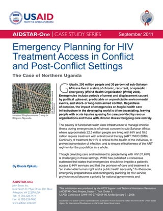 AIDSTAR-One | CASE STUDY SERIES                                                                                                            September 2011

Emergency Planning for HIV
Treatment Access in Conflict
and Post-Conflict Settings
The Case of Northern Uganda


                                                                   G
                                                                           lobally, 200 million people and 30 percent of sub-Saharan
                                                                           Africans live in a state of chronic, recurrent, or episodic
                                                                           emergency (World Health Organization [WHO] 2006).
                                   U.S. Agency for International




                                                                   Emergencies include periods of unrest and displacement caused
                                                                   by political upheaval, predictable or unpredictable environmental
                                                                   events, and short- or long-term armed conflict. Regardless
                                   Development




                                                                   of duration, the impact of emergencies on fragile health care
                                                                   infrastructure in the developing world is often devastating, leaving
Internal Displacement Camp in                                      people with acute injuries queuing for care provided by rescue
Kitgum, Uganda.                                                    organizations and those with chronic illness foregoing care entirely.

                                                                   The paucity of functional health care infrastructure to manage chronic
                                                                   illness during emergencies is of utmost concern in sub-Saharan Africa,
                                                                   where approximately 22.5 million people are living with HIV and 10.6
                                                                   million require treatment with antiretroviral therapy (ART; WHO 2010).
                                                                   Continuity of treatment for HIV is critical to the health of the individual, to
                                                                   prevent transmission of infection, and to ensure effectiveness of the ART
                                                                   regimen for the population as a whole.

                                                                   Though providing care and treatment to people living with HIV (PLHIV)
                                                                   is challenging in these settings, WHO has published a consensus
                                                                   statement that states that emergencies should not impede a patient’s
By Bisola Ojikutu                                                  access to HIV services and that the provision of care and treatment is
                                                                   “an inalienable human right and a public health necessity.” Furthermore,
                                                                   emergency preparedness and contingency planning for HIV service
                                                                   provision must become a priority for national governments and
AIDSTAR-One
John Snow, Inc.
1616 North Ft. Myer Drive, 11th Floor                              This publication was produced by the AIDS Support and Technical Assistance Resources
Arlington, VA 22209 USA                                            (AIDSTAR-One) Project, Sector 1, Task Order 1.
Tel.: +1 703-528-7474                                              USAID Contract # GHH-I-00-07-00059-00, funded January 31, 2008.
Fax: +1 703-528-7480                                               Disclaimer: The author’s views expressed in this publication do not necessarily reflect the views of the United States
www.aidstar-one.com                                                Agency for International Development or the United States Government.
 