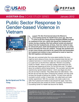 AIDSTAR-One | CASE STUDY SERIES                                                                                                     January 2012

Public Sector Response to
Gender-based Violence in
Vietnam
                                                     N
                                                             guyen Thi Ahn first learned about the Women’s
                                                             Counseling Center for Health three years ago. She had
                                                             come to the Duc Giang General Hospital (DGGH) hospital
                                                     for treatment of her arm, which she feared her husband had
                                                     broken during a beating. She had suffered verbal and physical
                                                     abuse from her husband and, at times, from her mother-in-law,
                                                     for almost 20 years; both had threatened to throw her out of the
                                        Kai Spratt




                                                     house and keep her from her children. Though she worked hard
Vietnam Duc Giang General                            to earn more money and tried to be a good wife and homemaker,
Hospital                                             her husband and mother-in-law continued to insult or beat her.
                                                     She felt hopeless and depressed.

                                                     She was very surprised when the nurse asked whether the injury
                                                     might be due to abuse at home, but she answered shyly that yes, her
                                                     husband had done it. A short time later, the nurse accompanied her
                                                     to a quiet room on the third floor called the “Women’s Counseling
                                                     Center for Health,” where a counselor politely asked about her arm
                                                     and what was happening at home. For the first time ever, Thi talked
                                                     about her problems without being blamed. The counselor said she was
                                                     experiencing “gender-based violence,” which was illegal and which
                                                     she did not have to tolerate. They talked about her alternatives—she
                                                     felt she did not have the option of leaving her husband, and she could
                                                     not bear the thought of leaving her children. Thi went home with the
                                                     counselor’s phone number. A week later, she called back and made
                                                     another appointment. With the counselor, she made a plan to be
By Kai Spratt and Thi Thu                            safe if her husband and mother-in-law abused her again. Over time,
Trang                                                she returned every few months for further counseling. The Women’s
                                                     Counseling Center for Health had become her lifeline.

AIDSTAR-One
John Snow, Inc.
1616 North Ft. Myer Drive, 11th Floor                This publication was produced by the AIDS Support and Technical Assistance Resources
Arlington, VA 22209 USA                              (AIDSTAR-One) Project, Sector 1, Task Order 1.
Tel.: +1 703-528-7474                                USAID Contract # GHH-I-00-07-00059-00, funded January 31, 2008.
Fax: +1 703-528-7480                                 Disclaimer: The author’s views expressed in this publication do not necessarily reflect the views of the United States
www.aidstar-one.com                                  Agency for International Development or the United States Government.
 