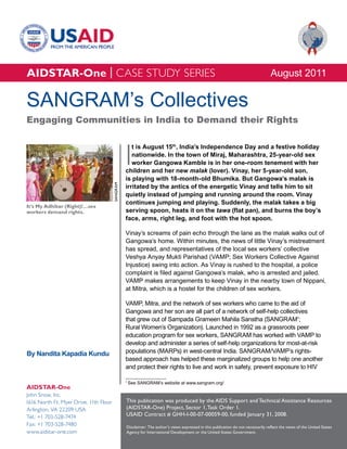 AIDSTAR-One | CASE STUDY SERIES                                                                                                     August 2011

SANGRAM’s Collectives
Engaging Communities in India to Demand their Rights



                                                  I
                                                     t is August 15th, India’s Independence Day and a festive holiday
                                                     nationwide. In the town of Miraj, Maharashtra, 25-year-old sex
                                                     worker Gangowa Kamble is in her one-room tenement with her
                                                  children and her new malak (lover). Vinay, her 5-year-old son,
                                                  is playing with 18-month-old Bhumika. But Gangowa’s malak is
                                        SANGRAM




                                                  irritated by the antics of the energetic Vinay and tells him to sit
                                                  quietly instead of jumping and running around the room. Vinay
                                                  continues jumping and playing. Suddenly, the malak takes a big
It’s My Adhikar (Right)!…sex
workers demand rights.                            serving spoon, heats it on the tawa (flat pan), and burns the boy’s
                                                  face, arms, right leg, and foot with the hot spoon.

                                                  Vinay’s screams of pain echo through the lane as the malak walks out of
                                                  Gangowa’s home. Within minutes, the news of little Vinay’s mistreatment
                                                  has spread, and representatives of the local sex workers’ collective
                                                  Veshya Anyay Mukti Parishad (VAMP; Sex Workers Collective Against
                                                  Injustice) swing into action. As Vinay is rushed to the hospital, a police
                                                  complaint is filed against Gangowa’s malak, who is arrested and jailed.
                                                  VAMP makes arrangements to keep Vinay in the nearby town of Nippani,
                                                  at Mitra, which is a hostel for the children of sex workers.

                                                  VAMP, Mitra, and the network of sex workers who came to the aid of
                                                  Gangowa and her son are all part of a network of self-help collectives
                                                  that grew out of Sampada Grameen Mahila Sanstha (SANGRAM1;
                                                  Rural Women’s Organization). Launched in 1992 as a grassroots peer
                                                  education program for sex workers, SANGRAM has worked with VAMP to
                                                  develop and administer a series of self-help organizations for most-at-risk
By Nandita Kapadia Kundu                          populations (MARPs) in west-central India. SANGRAM/VAMP’s rights-
                                                  based approach has helped these marginalized groups to help one another
                                                  and protect their rights to live and work in safety, prevent exposure to HIV

                                                  1
                                                      See SANGRAM’s website at www.sangram.org/
AIDSTAR-One
John Snow, Inc.
1616 North Ft. Myer Drive, 11th Floor             This publication was produced by the AIDS Support and Technical Assistance Resources
Arlington, VA 22209 USA                           (AIDSTAR-One) Project, Sector 1, Task Order 1.
Tel.: +1 703-528-7474                             USAID Contract # GHH-I-00-07-00059-00, funded January 31, 2008.
Fax: +1 703-528-7480                              Disclaimer: The author’s views expressed in this publication do not necessarily reflect the views of the United States
www.aidstar-one.com                               Agency for International Development or the United States Government.
 