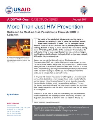 AIDSTAR-One | CASE STUDY SERIES                                                                                                               August 2011

More Than Just HIV Prevention
Outreach to Most-at-Risk Populations Through SIDC in
Lebanon


                                                            T
                                                                  he inside of the van is hot. It is summer, and the battery-
                                                                  powered fan is doing its best to move the humid air around,
                                                                  but Kareem1 continues to sweat. The tall, heavyset Beirut
                                                            resident scratches at the tattoo on his calf, then fidgets with his
                                                            clothing. Kareem is trying to focus on what the counselor is saying
                                        Photo by Maha Aon




                                                            about HIV and hepatitis, but he drifts away every few minutes. He
                                                            pulls out a string of blue prayer beads from his pocket and begins
                                                            shuffling them, but the heroin he injected half an hour ago makes it
                                                            difficult for him to concentrate.
A voluntary counseling and testing
van parked on the Beirut corniche
offers HIV and hepatitis testing and                        Kareem has come to the Soins Infirmiers et Développement
information.                                                Communautaire (SIDC) van to get an HIV test and some unused syringes.
                                                            The van is parked under a bridge in the Burj Hamoud district, an impromptu
                                                            parking lot in the crowded city. Kareem had been clean for about 18 months
                                                            after a nine-month stay at a nongovernmental organization (NGO) treatment
                                                            center, but started reusing six months ago. He heard about the mobile
                                                            center and its services from an outreach worker.

                                                            At 28 years old, Kareem has veered far off the path of Lebanese social
                                                            norms, which dictate that a man his age should be the head of a family,
                                                            earning his own living. He stretches out his arm to show the counselor
                                                            the round bulbs of clotted blood. He needs larger syringes, “I’m sorry
                                                            that you are seeing me this way,” he says to the counselor. Forty minutes
                                                            later, Kareem steps out of the van with a smile on his face. He has tested
                                                            as HIV-negative.

                                                            In Lebanon, NGOs such as SIDC are now working with the government
By Maha Aon
                                                            to reach stigmatized and hidden populations whose very existence—as
                                                            drug users, sex workers, or men who have sex with men (MSM)—is

                                                            Names have been changed for anonymity.
                                                            1

AIDSTAR-One
John Snow, Inc.
1616 North Ft. Myer Drive, 11th Floor                       This publication was produced by the AIDS Support and Technical Assistance Resources
Arlington, VA 22209 USA                                     (AIDSTAR-One) Project, Sector 1, Task Order 1.
Tel.: +1 703-528-7474                                       USAID Contract # GHH-I-00-07-00059-00, funded January 31, 2008.
Fax: +1 703-528-7480                                        Disclaimer: The author’s views expressed in this publication do not necessarily reflect the views of the United States
www.aidstar-one.com                                         Agency for International Development or the United States Government.
 