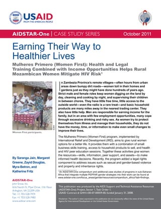 AIDSTAR-One | CASE STUDY SERIES                                                                                                October 2011

Earning Their Way to
Healthier Lives
Mulheres Primero (Women First): Health and Legal
Training Combined with Income Opportunities Helps Rural
Mozambican Women Mitigate HIV Risk1


                                               I
                                                 n Zambezia Province’s remote villages—often hours from urban
                                                 areas down bumpy dirt roads—women toil in their homes and
                                                 gardens just as they might have done hundreds of years ago.
                                               Strict male and female roles keep women digging on the land by
                                               day, cleaning and cooking by night, and supervising their children
                                               in between chores. They have little free time, little access to the
                                               outside world—even the radio is a rare treat—and basic household
                                               products are many miles away in the nearest trading center. They
                                               also have little help. Men are responsible for earning income for the
                                               family, but in an area with few employment opportunities, many cope
                                               through excessive drinking and risky sex. As women try to protect
                                               themselves from illness and manage their households, they do not
                                        ICRW




                                               have the money, time, or information to make even small changes to
                                               improve their lives.
Women First participants.
                                               The Mulheres Primero (Women First) program, implemented by
                                               International Relief and Development (IRD), aims to give rural women
                                               options for a better life. It provides them with a combination of small
                                               business skills training, access to household products to sell, and health
                                               and HIV peer education sessions. Together these activities give women
                                               the resources—skills, information, peer support, and assets—to make
By Saranga Jain, Margaret                      informed health decisions. Recently, the program added a legal rights
Greene, Zayid Douglas,                         component to address issues such as sexual and gender-based violence
Myra Betron, and                               and property and inheritance rights.
Katherine Fritz                                1
                                                An AIDSTAR-One compendium and additional case studies of programs in sub-Saharan
                                               Africa that integrate multiple PEPFAR gender strategies into their work can be found at
                                               www.aidstar-one.com/focus_areas/gender/resources/compendium_africa?tab=findings.
AIDSTAR-One
John Snow, Inc.
1616 North Ft. Myer Drive, 11th Floor          This publication was produced by the AIDS Support and Technical Assistance Resources
Arlington, VA 22209 USA                        (AIDSTAR-One) Project, Sector 1, Task Order 1.
Tel.: +1 703-528-7474                          USAID Contract # GHH-I-00-07-00059-00, funded January 31, 2008.
Fax: +1 703-528-7480                           Disclaimer: The author’s views expressed in this publication do not necessarily reflect the views of the United States
www.aidstar-one.com                            Agency for International Development or the United States Government.
 