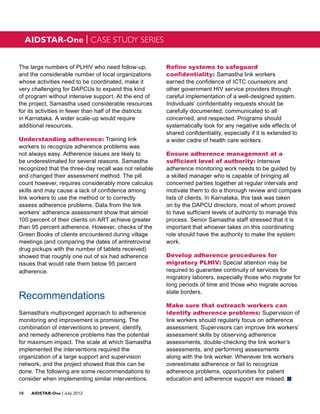 AIDSTAR-One | CASE STUDY SERIES


The large numbers of PLHIV who need follow-up,           Refine systems to safeguard
and the considerable number of local organizations       confidentiality: Samastha link workers
whose activities need to be coordinated, make it         earned the confidence of ICTC counselors and
very challenging for DAPCUs to expand this kind          other government HIV service providers through
of program without intensive support. At the end of      careful implementation of a well-designed system.
the project, Samastha used considerable resources        Individuals’ confidentiality requests should be
for its activities in fewer than half of the districts   carefully documented, communicated to all
in Karnataka. A wider scale-up would require             concerned, and respected. Programs should
additional resources.                                    systematically look for any negative side effects of
                                                         shared confidentiality, especially if it is extended to
Understanding adherence: Training link                   a wider cadre of health care workers.
workers to recognize adherence problems was
not always easy. Adherence issues are likely to          Ensure adherence management at a
be underestimated for several reasons. Samastha          sufficient level of authority: Intensive
recognized that the three-day recall was not reliable    adherence monitoring work needs to be guided by
and changed their assessment method. The pill            a skilled manager who is capable of bringing all
count however, requires considerably more calculus       concerned parties together at regular intervals and
skills and may cause a lack of confidence among          motivate them to do a thorough review and compare
link workers to use the method or to correctly           lists of clients. In Karnataka, this task was taken
assess adherence problems. Data from the link            on by the DAPCU directors, most of whom proved
workers’ adherence assessment show that almost           to have sufficient levels of authority to manage this
100 percent of their clients on ART achieve greater      process. Senior Samastha staff stressed that it is
than 95 percent adherence. However, checks of the        important that whoever takes on this coordinating
Green Books of clients encountered during village        role should have the authority to make the system
meetings (and comparing the dates of antiretroviral      work.
drug pickups with the number of tablets received)
showed that roughly one out of six had adherence         Develop adherence procedures for
issues that would rate them below 95 percent             migratory PLHIV: Special attention may be
adherence.                                               required to guarantee continuity of services for
                                                         migratory laborers, especially those who migrate for
                                                         long periods of time and those who migrate across
                                                         state borders.
Recommendations
                                                         Make sure that outreach workers can
Samastha’s multipronged approach to adherence            identify adherence problems: Supervision of
monitoring and improvement is promising. The             link workers should regularly focus on adherence
combination of interventions to prevent, identify,       assessment. Supervisors can improve link workers’
and remedy adherence problems has the potential          assessment skills by observing adherence
for maximum impact. The scale at which Samastha          assessments, double-checking the link worker’s
implemented the interventions required the               assessments, and performing assessments
organization of a large support and supervision          along with the link worker. Whenever link workers
network, and the project showed that this can be         overestimate adherence or fail to recognize
done. The following are some recommendations to          adherence problems, opportunities for patient
consider when implementing similar interventions.        education and adherence support are missed. g

10	AIDSTAR-One | July 2012
 