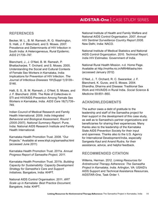 AIDSTAR-One | CASE STUDY SERIES


REFERENCES                                                       National Institute of Health and Family Welfare and
                                                                 National AIDS Control Organisation. 2007. Annual
Becker, M. L., B. M. Ramesh, R. G. Washington,                   HIV Sentinel Surveillance Country Report 2006.
S. Halli, J. F. Blanchard, and S. Moses. 2007.                   New Delhi, India: NACO.
Prevalence and Determinants of HIV Infection in
South India: A Heterogeneous, Rural Epidemic.                    National Institute of Medical Statistics and National
AIDS 21:739–747.                                                 AIDS Control Organization. 2010. Technical Report,
                                                                 India HIV Estimates. Government of India.
Blanchard, J., J. O’Neil, B. M. Ramesh, P.
Bhattacharjee, T. Orchard, and S. Moses. 2005.                   National Rural Health Mission. n.d. Home Page.
Understanding the Social and Cultural Contexts                   Available at http://mohfw.nic.in/NRHM/asha.htm
of Female Sex Workers in Karnataka, India:                       (accessed January 2012)
Implications for Prevention of HIV Infection. The
Journal of Infectious Diseases 191(Suppl 1):S139–                O’Neil, J., T. Orchard, R. C. Swarankar, J. F.
S146.                                                            Blanchard, K. Gurav, and S. Moses. 2004.
                                                                 Dhandha, Dharma and Disease: Traditional Sex
Halli, S. S., B. M. Ramesh, J. O’Neil, S. Moses, and             Work and HIV/AIDS in Rural India. Social Science &
J. F. Blanchard. 2006. The Role of Collectives in                Medicine 59:851–860.
STI and HIV/AIDS Prevention Among Female Sex
Workers in Karnataka, India. AIDS Care 18(7):739–                ACKNOWLEDGMENTS
749.
                                                                 The author owes a debt of gratitude to the
Indian Council of Medical Research and Family                    leadership and staff of the Samastha project for
Health International. 2009. India Integrated                     their support in the development of this case study,
Behavioral and Biological Assessment, Round 1                    as well as to Samastha’s partner organizations and
(2005-2007), National Summary Report. Pune,                      beneficiaries for sharing their experiences. Many
India: National AIDS Research Institute and Family               thanks also to the leadership of the Karnataka
Health International.                                            State AIDS Prevention Society for their input
                                                                 and openness. Thanks also to the U.S. Agency
Karnataka Health Promotion Trust. 2008. “Our                     for International Development/India, especially
Projects.” Available at www.khpt.org/samastha.html               Sangeeta Kaul and Anand Rudra, for their
(accessed June 2011)                                             assistance, advice, and helpful feedback.

Karnataka Health Promotion Trust. 2011a. Annual
Progress Report of Samastha Project, 2011.                       RECOMMENDED CITATION

Karnataka Health Promotion Trust. 2011b. Building                Willems, Herman. 2012. Linking Resources for
Capacity for Sustainability: Capacity Development                Antiretroviral Therapy Adherence: The Samastha
Strategy for Samastha’s Care and Support                         Project in Karnataka, India. Arlington, VA: USAID’s
Initiatives. Bangalore, India: KHPT.                             AIDS Support and Technical Assistance Resources,
                                                                 AIDSTAR-One, Task Order 1.
National AIDS Control Organisation. 2011. ART
Scale up in Karnataka: Best Practice Document.
Bangalore, India: KHPT.

                              Linking Resources for Antiretroviral Therapy Adherence: The Samastha Project in Karnataka, India   11
 