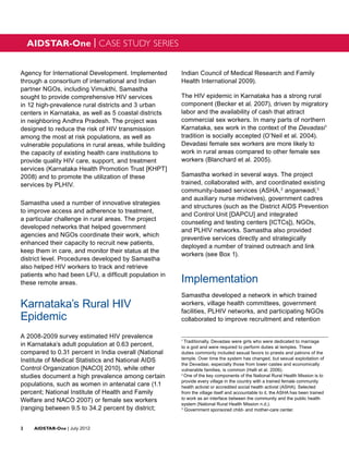 AIDSTAR-One | CASE STUDY SERIES


Agency for International Development. Implemented       Indian Council of Medical Research and Family
through a consortium of international and Indian        Health International 2009).
partner NGOs, including Vimukthi, Samastha
sought to provide comprehensive HIV services            The HIV epidemic in Karnataka has a strong rural
in 12 high-prevalence rural districts and 3 urban       component (Becker et al. 2007), driven by migratory
centers in Karnataka, as well as 5 coastal districts    labor and the availability of cash that attract
in neighboring Andhra Pradesh. The project was          commercial sex workers. In many parts of northern
designed to reduce the risk of HIV transmission         Karnataka, sex work in the context of the Devadasi1
among the most at risk populations, as well as          tradition is socially accepted (O’Neil et al. 2004).
vulnerable populations in rural areas, while building   Devadasi female sex workers are more likely to
the capacity of existing health care institutions to    work in rural areas compared to other female sex
provide quality HIV care, support, and treatment        workers (Blanchard et al. 2005).
services (Karnataka Health Promotion Trust [KHPT]
2008) and to promote the utilization of these           Samastha worked in several ways. The project
services by PLHIV.                                      trained, collaborated with, and coordinated existing
                                                        community-based services (ASHA,2 anganwadi,3
                                                        and auxiliary nurse midwives), government cadres
Samastha used a number of innovative strategies
                                                        and structures (such as the District AIDS Prevention
to improve access and adherence to treatment,
                                                        and Control Unit [DAPCU] and integrated
a particular challenge in rural areas. The project
                                                        counseling and testing centers [ICTCs]), NGOs,
developed networks that helped government
                                                        and PLHIV networks. Samastha also provided
agencies and NGOs coordinate their work, which
                                                        preventive services directly and strategically
enhanced their capacity to recruit new patients,
                                                        deployed a number of trained outreach and link
keep them in care, and monitor their status at the
                                                        workers (see Box 1).
district level. Procedures developed by Samastha
also helped HIV workers to track and retrieve
patients who had been LFU, a difficult population in
these remote areas.                                     Implementation
                                                        Samastha developed a network in which trained
Karnataka’s Rural HIV                                   workers, village health committees, government
                                                        facilities, PLHIV networks, and participating NGOs
Epidemic                                                collaborated to improve recruitment and retention
                                                                                                                                   1

A 2008-2009 survey estimated HIV prevalence
                                                        1
                                                          Traditionally, Devadasi were girls who were dedicated to marriage
in Karnataka’s adult population at 0.63 percent,        to a god and were required to perform duties at temples. These
compared to 0.31 percent in India overall (National     duties commonly included sexual favors to priests and patrons of the
Institute of Medical Statistics and National AIDS       temple. Over time the system has changed, but sexual exploitation of
                                                        the Devadasi, especially those from lower castes and economically
Control Organization [NACO] 2010), while other          vulnerable families, is common (Halli et al. 2006).
studies document a high prevalence among certain        2
                                                          One of the key components of the National Rural Health Mission is to
                                                        provide every village in the country with a trained female community
populations, such as women in antenatal care (1.1       health activist or accredited social health activist (ASHA). Selected
percent; National Institute of Health and Family        from the village itself and accountable to it, the ASHA has been trained
Welfare and NACO 2007) or female sex workers            to work as an interface between the community and the public health
                                                        system (National Rural Health Mission n.d.).
(ranging between 9.5 to 34.2 percent by district;       3
                                                          Government sponsored child- and mother-care center.



2	AIDSTAR-One | July 2012
 
