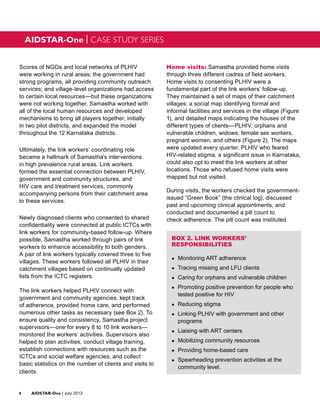 AIDSTAR-One | CASE STUDY SERIES


Scores of NGOs and local networks of PLHIV                Home visits: Samastha provided home visits
were working in rural areas; the government had           through three different cadres of field workers.
strong programs, all providing community outreach         Home visits to consenting PLHIV were a
services; and village-level organizations had access      fundamental part of the link workers’ follow-up.
to certain local resources—but these organizations        They maintained a set of maps of their catchment
were not working together. Samastha worked with           villages: a social map identifying formal and
all of the local human resources and developed            informal facilities and services in the village (Figure
mechanisms to bring all players together, initially       1), and detailed maps indicating the houses of the
in two pilot districts, and expanded the model            different types of clients—PLHIV, orphans and
throughout the 12 Karnataka districts.                    vulnerable children, widows, female sex workers,
                                                          pregnant women, and others (Figure 2). The maps
Ultimately, the link workers’ coordinating role           were updated every quarter. PLHIV who feared
became a hallmark of Samastha’s interventions             HIV-related stigma, a significant issue in Karnataka,
in high prevalence rural areas. Link workers              could also opt to meet the link workers at other
formed the essential connection between PLHIV,            locations. Those who refused home visits were
government and community structures, and                  mapped but not visited.
HIV care and treatment services, commonly
                                                          During visits, the workers checked the government-
accompanying persons from their catchment area
                                                          issued “Green Book” (the clinical log), discussed
to these services.
                                                          past and upcoming clinical appointments, and
                                                          conducted and documented a pill count to
Newly diagnosed clients who consented to shared           check adherence. The pill count was instituted
confidentiality were connected at public ICTCs with
link workers for community-based follow-up. Where
possible, Samastha worked through pairs of link             BOX 2. LINK WORKERS’
workers to enhance accessibility to both genders.           RESPONSIBILITIES
A pair of link workers typically covered three to five
                                                            ●●   Monitoring ART adherence
villages. These workers followed all PLHIV in their
catchment villages based on continually updated             ●●   Tracing missing and LFU clients
lists from the ICTC registers.                              ●●   Caring for orphans and vulnerable children
                                                            ●●   Promoting positive prevention for people who
The link workers helped PLHIV connect with
                                                                 tested positive for HIV
government and community agencies, kept track
of adherence, provided home care, and performed             ●●   Reducing stigma
numerous other tasks as necessary (see Box 2). To           ●●   Linking PLHIV with government and other
ensure quality and consistency, Samastha project                 programs
supervisors—one for every 8 to 10 link workers—
                                                            ●●   Liaising with ART centers
monitored the workers’ activities. Supervisors also
helped to plan activities, conduct village training,        ●●   Mobilizing community resources
establish connections with resources such as the            ●●   Providing home-based care
ICTCs and social welfare agencies, and collect
                                                            ●●   Spearheading prevention activities at the
basic statistics on the number of clients and visits to
                                                                 community level.
clients.


4	AIDSTAR-One | July 2012
 