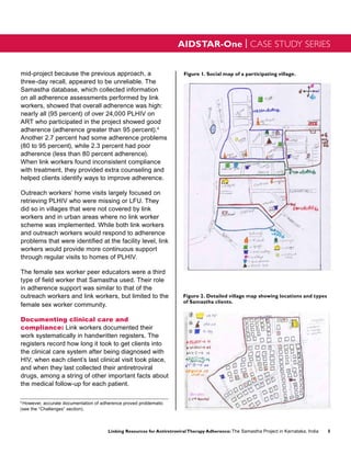 AIDSTAR-One | CASE STUDY SERIES


mid-project because the previous approach, a                             Figure 1. Social map of a participating village.
three-day recall, appeared to be unreliable. The
Samastha database, which collected information
on all adherence assessments performed by link
workers, showed that overall adherence was high:
nearly all (95 percent) of over 24,000 PLHIV on
ART who participated in the project showed good
adherence (adherence greater than 95 percent).4
Another 2.7 percent had some adherence problems
(80 to 95 percent), while 2.3 percent had poor
adherence (less than 80 percent adherence).
When link workers found inconsistent compliance
with treatment, they provided extra counseling and
helped clients identify ways to improve adherence.

Outreach workers’ home visits largely focused on
retrieving PLHIV who were missing or LFU. They
did so in villages that were not covered by link
workers and in urban areas where no link worker
scheme was implemented. While both link workers
and outreach workers would respond to adherence
problems that were identified at the facility level, link
workers would provide more continuous support
through regular visits to homes of PLHIV.

The female sex worker peer educators were a third
type of field worker that Samastha used. Their role
in adherence support was similar to that of the
outreach workers and link workers, but limited to the                    Figure 2. Detailed village map showing locations and types
                                                                         of Samastha clients.
female sex worker community.

Documenting clinical care and
compliance: Link workers documented their
work systematically in handwritten registers. The
registers record how long it took to get clients into
the clinical care system after being diagnosed with
HIV, when each client’s last clinical visit took place,
and when they last collected their antiretroviral
drugs, among a string of other important facts about
the medical follow-up for each patient.
                                                                   1


4
 However, accurate documentation of adherence proved problematic
(see the “Challenges” section).



                                       Linking Resources for Antiretroviral Therapy Adherence: The Samastha Project in Karnataka, India   5
 