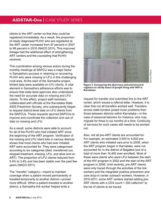AIDSTAR-One | CASE STUDY SERIES


clients to the ART center so that they could be
registered immediately. As a result, the proportion
of newly diagnosed PLHIV who are registered at
the ART center increased from 47 percent in 2007
to 98 percent in 2010 (NACO 2011). This improved
linkage had the additional effect of strengthening
ART centers and the counseling that PLHIV
received.

This coordination among various actors during the
monthly meetings at DAPCU was a major factor




                                                                                                                   Herman Willems
in Samastha’s success in retaining or recovering
PLHIV who were missing or LFU in this challenging
rural area. At the start of the Samastha project,
limited data were available on LFU clients. A vital     Figure 3. Comparing the pharmacy and antiretroviral
element in Samastha’s adherence efforts was to          registers to clarify status of people living with HIV in
                                                        Karnakata.
ensure that state-level agencies also understood
the need for accurate data on missing and LFU
clients. To this effect, project staff members          request for transfer and submitted this to the ART
collaborated with officials at the Karnataka State      center, which issued a referral letter. However, it is
AIDS Prevention Society, who subsequently began         clear that not all transfers worked well. Transfers
to request district-level data on LFU clients from      across state borders posed more problems than
the DAPCUs. These requests spurred DAPCUs to            those between districts within Karnataka—in the
improve and coordinate the collection and use of        case of seasonal laborers for instance, who may
data on missing and LFU.                                migrate for three to six months at a time. Continuity
                                                        of services for such cases still needs to be worked
As a result, some districts were able to account        out.
for all of the PLHIV who had initiated ART since
the beginning of the ART program. Verification of       Also, not all pre-ART clients are accounted for.
the missing and LFU client lists in various districts   For example, an estimated 3,500 to 4,000 pre-
shows that most clients who had ever initiated          ART clients who initiated care prior to 2006, when
ART were accounted for. They were categorized           the ART program began in Karnataka, were not
according to six categories (died, transferred out,     accounted for in the district of Bagalkot (out of a
stopped treatment, missing, LFU, and alive and on       total of more than 14,400 ever enrolled). Most of
ART). The proportion of LFU clients reduced from        these were clients who were LFU between the start
5.4% to 3.4% and has been stable over the past few      of the HIV program in 2002 and the start of the ART
years (NACO 2011).                                      program in 2006. Until recently, pre-ART clients
                                                        were only traced through the activities of the link
The “transfer” category—meant to maintain               workers and the integrated positive prevention and
coverage when a patient moved permanently or            care drop-in center outreach workers. However, in
traveled temporarily to another district—proved         2010-2011, some ART centers started adding pre-
more difficult. When a patient traveled to another      ART clients with a CD4 count < 350 cells/mm3 to
district, a Samastha link worker helped write a         the list of clients to be traced.


8	AIDSTAR-One | July 2012
 